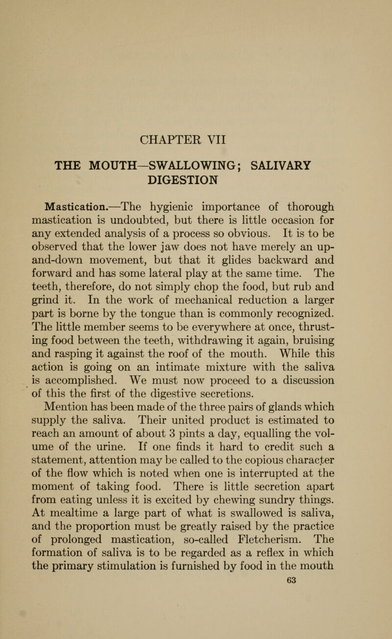 CHAPTER VII THE MOUTH—SWALLOWING; SALIVARY DIGESTION Mastication.—The hygienic importance of thorough mastication is undoubted, but there is little occasion for any extended analysis of a process so obvious. It is to be observed that the lower jaw does not have merely an up- and-down movement, but that it glides backward and forward and has some lateral play at the same time. The teeth, therefore, do not simply chop the food, but rub and grind it. In the work of mechanical reduction a larger part is borne by the tongue than is commonly recognized. The little member seems to be everywhere at once, thrust- ing food between the teeth, withdrawing it again, bruising and rasping it against the roof of the mouth. While this action is going on an intimate mixture with the saliva is accomplished. We must now proceed to a discussion of this the first of the digestive secretions. Mention has been made of the three pairs of glands which supply the saliva. Their united product is estimated to reach an amount of about 3 pints a day, equalling the vol- ume of the urine. If one finds it hard to credit such a statement, attention may be called to the copious character of the flow which is noted when one is interrupted at the moment of taking food. There is little secretion apart from eating unless it is excited by chewing sundry things. At mealtime a large part of what is swallowed is saliva, and the proportion must be greatly raised by the practice of prolonged mastication, so-called Fletcherism. The formation of saliva is to be regarded as a reflex in which the primary stimulation is furnished by food in the mouth