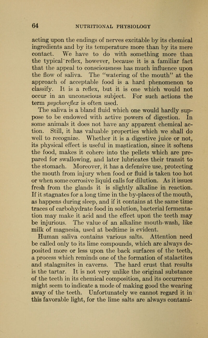 acting upon the endings of nerves excitable by its chemical ingredients and by its temperature more than by its mere contact. We have to do with something more than the t5rpical'reflex, however, because it is a familiar fact that the appeal to consciousness has much influence upon the flow of saHva. The watering of the mouth at the approach of acceptable food is a hard phenomenon to classify. It is a reflex, but it is one which would not occur in an unconscious subject. For such actions the term psychoreflex is often used. The sahva is a bland fluid which one would hardly sup- pose to be endowed with active powers of digestion. In some animals it does not have any apparent chemical ac- tion. Still, it has valuable properties which we shall do well to recognize. Whether it is a digestive juice or not, its physical effect is useful in mastication, since it softens the food, makes it cohere into the pellets which are pre- pared for swallowing, and later lubricates their transit to the stomach. Moreover, it has a defensive use, protecting the mouth from injury when food or fluid is taken too hot or when some corrosive liquid calls for dilution. As it issues fresh from the glands it is slightly alkaline in reaction. If it stagnates for a long time in the by-places of the mouth, as happens during sleep, and if it contains at the same time traces of carbohydrate food in solution, bacterial fermenta- tion may make it acid and the effect upoii the teeth may be injurious. The value of an alkaline mouth-wash, like milk of magnesia, used at bedtime is evident. Human saliva contains various salts. Attention need be called only to its lime compounds, which are always de- posited more or less upon the back surfaces of the teeth, a process which reminds one of the formation of stalactites and stalagmites in caverns. The hard crust that results is the tartar. It is not very unlike the original substance of the teeth in its chemical composition, and its occurrence might seem to indicate a mode of making good the wearing away of the teeth. Unfortunately we cannot regard it in this favorable light, for the lime salts are always contami-