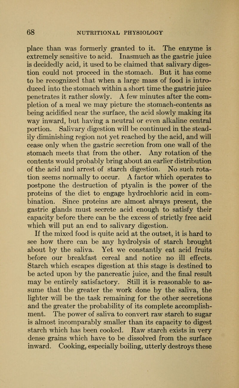 place than was formerly granted to it. The enzyme is extremely sensitive to acid. Inasmuch as the gastric juice is decidedly acid, it used to be claimed that salivary diges- tion could not proceed in the stomach. But it has come to be recognized that when a large mass of food is intro- duced into the stomach within a short time the gastric juice penetrates it rather slowly. A few minutes after the com- pletion of a meal we may picture the stomach-contents as being acidified near the surface, the acid slowly making its way inward, but having a neutral or even alkaline central portion. Salivary digestion will be continued in the stead- ily diminishing region not yet reached by the acid, and will cease only when the gastric secretion from one wall of the stomach meets that from the other. Any rotation of the contents would probably bring about an earlier distribution of the acid and arrest of starch digestion. No such rota- tion seems normally to occur. A factor which operates to postpone the destruction of ptyalin is the power of the proteins of the diet to engage hydrochloric acid in com- bination. Since proteins are almost always present, the gastric glands must secrete acid enough to satisfy their capacity before there can be the excess of strictly free acid which will put an end to salivary digestion. If the mixed food is quite acid at the outset, it is hard to see how there can be any hydrolysis of starch brought about by the saliva. Yet we constantly eat acid fruits before our breakfast cereal and notice no ill effects. Starch which escapes digestion at this stage is destined to be acted upon by the pancreatic juice, and the final result may be entirely satisfactory. Still it is reasonable to as- sume that the greater the work done by the saliva, the lighter will be the task remaining for the other secretions and the greater the probability of its complete accomplish- ment. The power of saliva to convert raw starch to sugar is almost incomparably smaller than its capacity to digest starch which has been cooked. Raw starch exists in very dense grains which have to be dissolved from the surface inward. Cooking, especially boihng, utterly destroys these