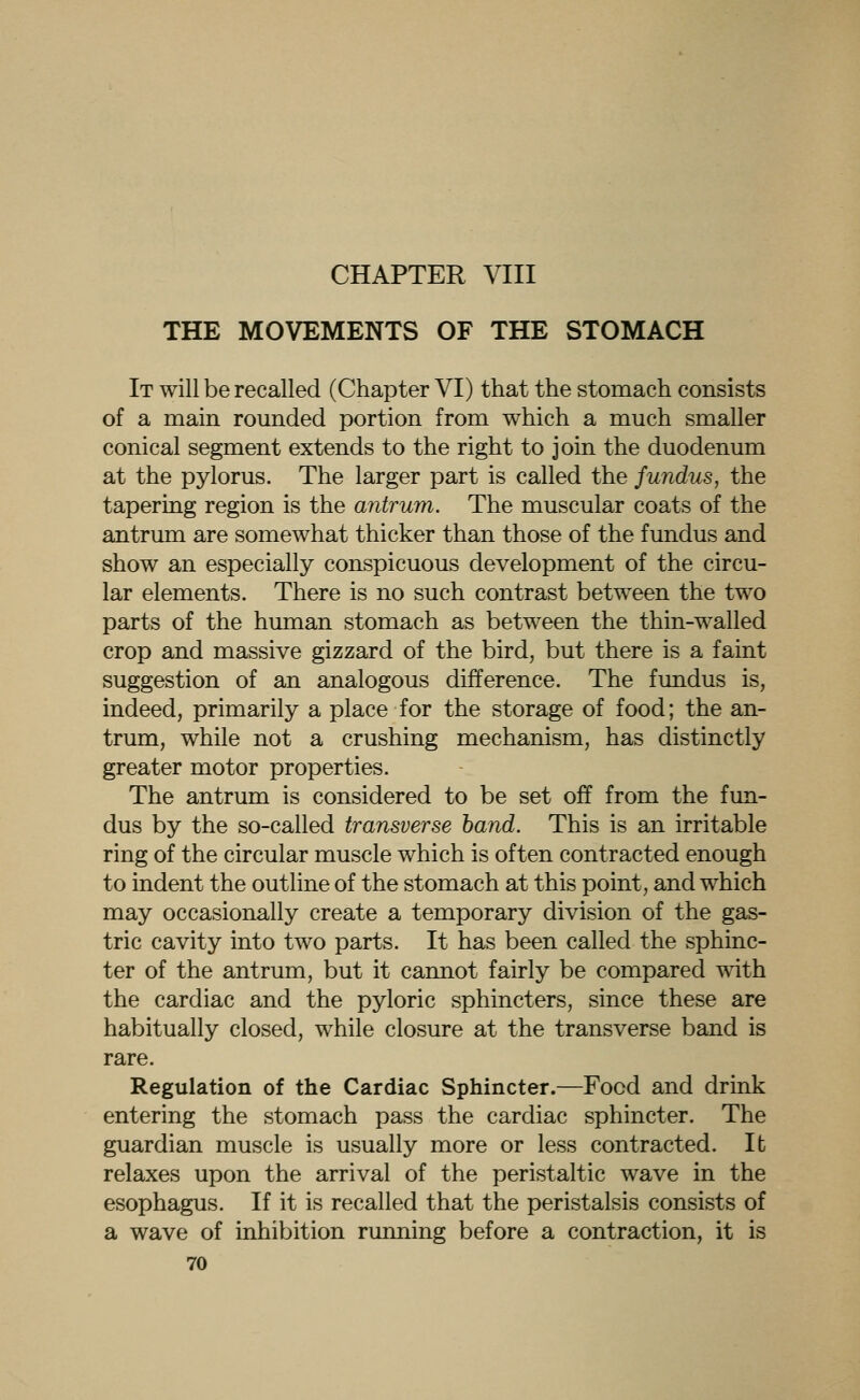 CHAPTER VIII THE MOVEMENTS OF THE STOMACH It will be recalled (Chapter VI) that the stomach consists of a main rounded portion from which a much smaller conical segment extends to the right to join the duodenum at the pylorus. The larger part is called the fundus, the tapering region is the antrum. The muscular coats of the antrum are somewhat thicker than those of the fundus and show an especially conspicuous development of the circu- lar elements. There is no such contrast between the two parts of the human stomach as between the thin-walled crop and massive gizzard of the bird, but there is a faint suggestion of an analogous difference. The fundus is, indeed, primarily a place for the storage of food; the an- trum, while not a crushing mechanism, has distinctly greater motor properties. The antrum is considered to be set off from the fun- dus by the so-called transverse hand. This is an irritable ring of the circular muscle which is often contracted enough to indent the outline of the stomach at this point, and which may occasionally create a temporary division of the gas- tric cavity into two parts. It has been called the sphinc- ter of the antrum, but it cannot fairly be compared with the cardiac and the pyloric sphincters, since these are habitually closed, while closure at the transverse band is rare. Regulation of the Cardiac Sphincter.—Food and drink entering the stomach pass the cardiac sphincter. The guardian muscle is usually more or less contracted. It relaxes upon the arrival of the peristaltic wave in the esophagus. If it is recalled that the peristalsis consists of a wave of inhibition running before a contraction, it is