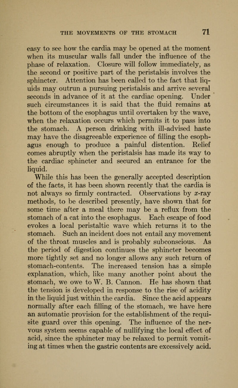 easy to see how the cardia may be opened at the moment when its muscular walls fall under the influence of the phase of relaxation. Closure will follow immediately, as the second or positive part of the peristalsis involves the sphincter. Attention has been called to the fact that liq- uids may outrun a pursuing peristalsis and arrive several seconds in advance of it at the cardiac opening. Under such circumstances it is said that the fluid remains at the bottom of the esophagus until overtaken by the wave, when the relaxation occurs which permits it to pass into the stomach. A person drinking with ill-advised haste may have the disagreeable experience of filling the esoph- agus enough to produce a painful distention. Relief comes abruptly when the peristalsis has made its way to the cardiac sphincter and secured an entrance for the liquid. While this has been the generally accepted description of the facts, it has been shown recently that the cardia is not always so firmly contracted. Observations by a;-ray methods, to be described presently, have shown that for some time after a meal there may be a reflux from the stomach of a cat into the esophagus. Each escape of food evokes a local peristaltic wave which returns it to the stomach. Such an incident does not entail any movement of the throat muscles and is probably subconscious. As the period of digestion continues the sphincter becomes more tightly set and no longer allows any such return of stomach-contents. The increased tension has a simple explanation, which, like many another point about the stomach, we owe toW. B. Cannon. He has shown that the tension is developed in response to the rise of acidity in the liquid just within the cardia. Since the acid appears normally after each filling of the stomach, we have here an automatic provision for the establishment of the requi- site guard over this opening. The influence of the ner- vous system seems capable of nullifying the local effect of acid, since the sphincter may be relaxed to permit vomit- ing at times when the gastric contents are excessively acid.