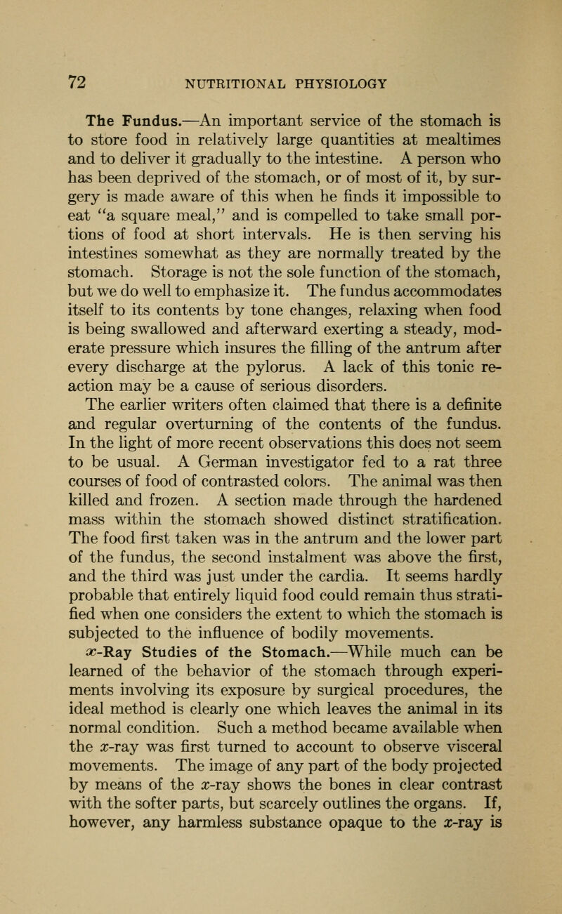 The Fundus.—An important service of the stomach is to store food in relatively large quantities at mealtimes and to deliver it gradually to the intestine. A person who has been deprived of the stomach, or of most of it, by sur- gery is made aware of this when he finds it impossible to eat a square meal, and is compelled to take small por- tions of food at short intervals. He is then serving his intestines somewhat as they are normally treated by the stomach. Storage is not the sole function of the stomach, but we do well to emphasize it. The fundus accommodates itself to its contents by tone changes, relaxing when food is being swallowed and afterward exerting a steady, mod- erate pressure which insures the filling of the antrum after every discharge at the pylorus. A lack of this tonic re- action may be a cause of serious disorders. The earlier writers often claimed that there is a definite and regular overturning of the contents of the fundus. In the light of more recent observations this does not seem to be usual. A German investigator fed to a rat three courses of food of contrasted colors. The animal was then killed and frozen. A section made through the hardened mass within the stomach showed distinct stratification. The food first taken was in the antrum and the lower part of the fundus, the second instalment was above the first, and the third was just under the cardia. It seems hardly probable that entirely liquid food could remain thus strati- fied when one considers the extent to which the stomach is subjected to the influence of bodily movements. oc-RsLj Studies of the Stomach.—While much can be learned of the behavior of the stomach through experi- ments involving its exposure by surgical procedures, the ideal method is clearly one which leaves the animal in its normal condition. Such a method became available when the x-ray was first turned to account to observe visceral movements. The image of any part of the body projected by means of the x-ray shows the bones in clear contrast with the softer parts, but scarcely outhnes the organs. If, however, any harmless substance opaque to the x-ray is