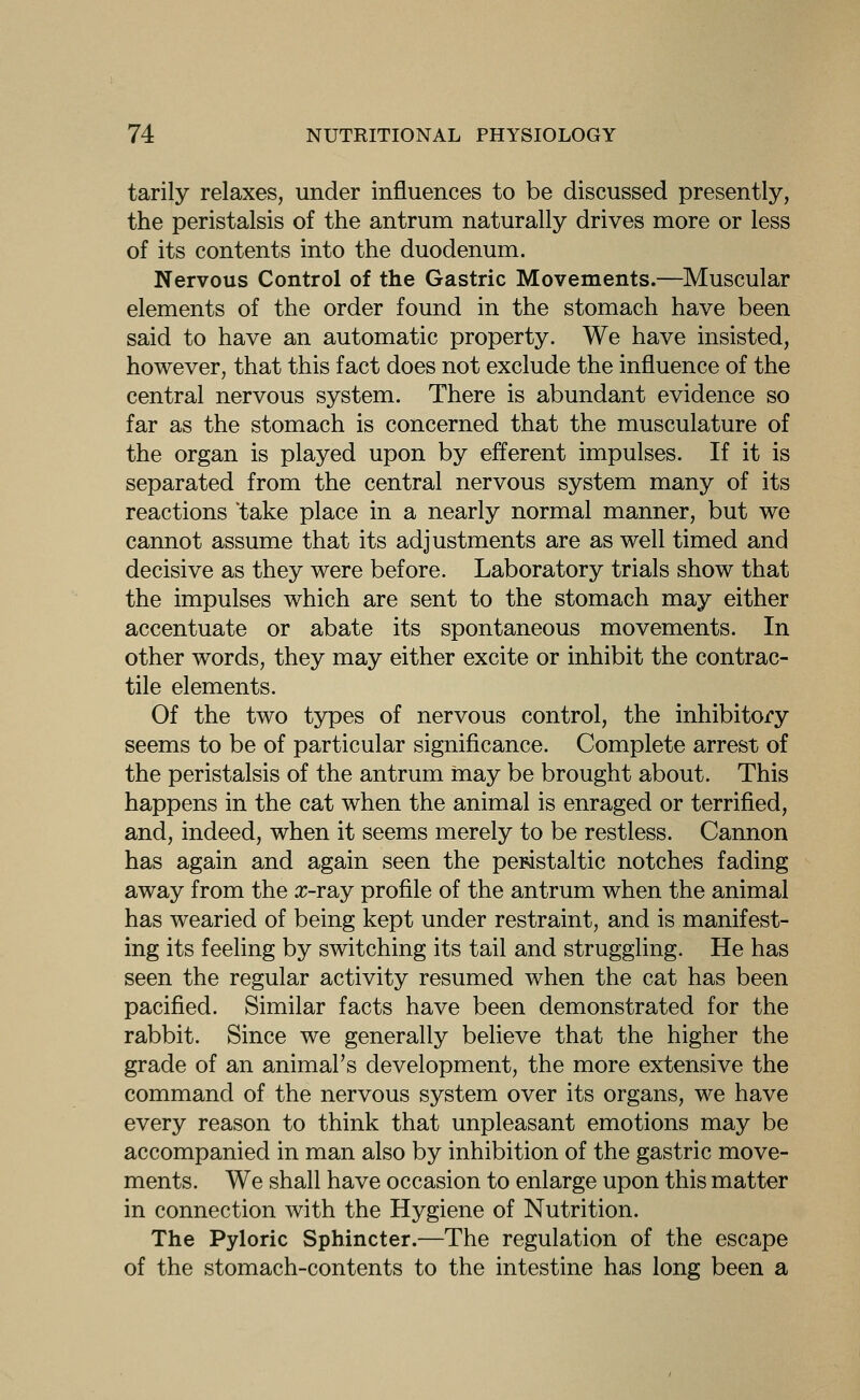 tarily relaxes, under influences to be discussed presently, the peristalsis of the antrum naturally drives more or less of its contents into the duodenum. Nervous Control of the Gastric Movements.—Muscular elements of the order found in the stomach have been said to have an automatic property. We have insisted, however, that this fact does not exclude the influence of the central nervous system. There is abundant evidence so far as the stomach is concerned that the musculature of the organ is played upon by efferent impulses. If it is separated from the central nervous system many of its reactions 'take place in a nearly normal manner, but we cannot assume that its adjustments are as well timed and decisive as they were before. Laboratory trials show that the impulses which are sent to the stomach may either accentuate or abate its spontaneous movements. In other words, they may either excite or inhibit the contrac- tile elements. Of the two types of nervous control, the inhibitory seems to be of particular significance. Complete arrest of the peristalsis of the antrum may be brought about. This happens in the cat when the animal is enraged or terrified, and, indeed, when it seems merely to be restless. Cannon has again and again seen the peristaltic notches fading away from the o^-ray profile of the antrum when the animal has wearied of being kept under restraint, and is manifest- ing its feeling by switching its tail and struggling. He has seen the regular activity resumed when the cat has been pacified. Similar facts have been demonstrated for the rabbit. Since we generally believe that the higher the grade of an animal's development, the more extensive the command of the nervous system over its organs, we have every reason to think that unpleasant emotions may be accompanied in man also by inhibition of the gastric move- ments. We shall have occasion to enlarge upon this matter in connection with the Hygiene of Nutrition. The Pyloric Sphincter.—The regulation of the escape of the stomach-contents to the intestine has long been a