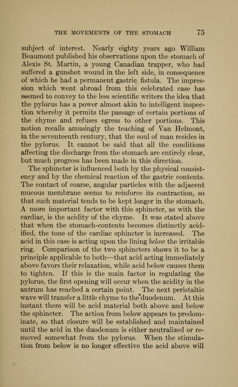 subject of interest. Nearly eighty years ago William Beaumont published his observations upon the stomach of Alexis St. Martin, a young Canadian trapper, who had suffered a gunshot wound in the left side, in consequence of which he had a permanent gastric fistula. The impres- sion which went abroad from this celebrated case has seemed to convey to the less scientific writers the idea that the pylorus has a power almost akin to intelligent inspec- tion whereby it permits the passage of certain portions of the chyme and refuses egress to other portions. This notion recalls amusingly the teaching of Van Helmont, in the seventeenth century, that the soul of man resides in the pylorus. It cannot be said that all the conditions affecting the discharge from the stomach are entirely clear, but much progress has been made in this direction. The sphincter is influenced both by the physical consist- ency and by the chemical reaction of the gastric contents. The contact of coarse, angular particles with the adjacent mucous membrane seems to reinforce its contraction, so that such material tends to be kept longer in the stomach. A more important factor with this sphincter, as with the cardiac, is the acidity of the chyme. It was stated above that when the stomach-contents becomes distinctly acid- ified, the tone of the cardiac sphincter is increased. The acid in this case is acting upon the lining below the irritable ring. Comparison of the two sphincters shows it to be a principle applicable to both—that acid acting immediately above favors their relaxation, while acid below causes them to tighten. If this is the main factor in regulating the pylorus, the first opening will occur when the acidity in the antrum has reached a certain point. The next peristaltic wave will transfer a little chyme to the'duodenum. At this instant there will be acid material both above and below the sphincter. The action from below appears to predom- inate, so that closure will be established and maintained until the acid in the duodenum is either neutralized or re- moved somewhat from the pylorus. When the stimula- tion from below is no longer effective the acid above will