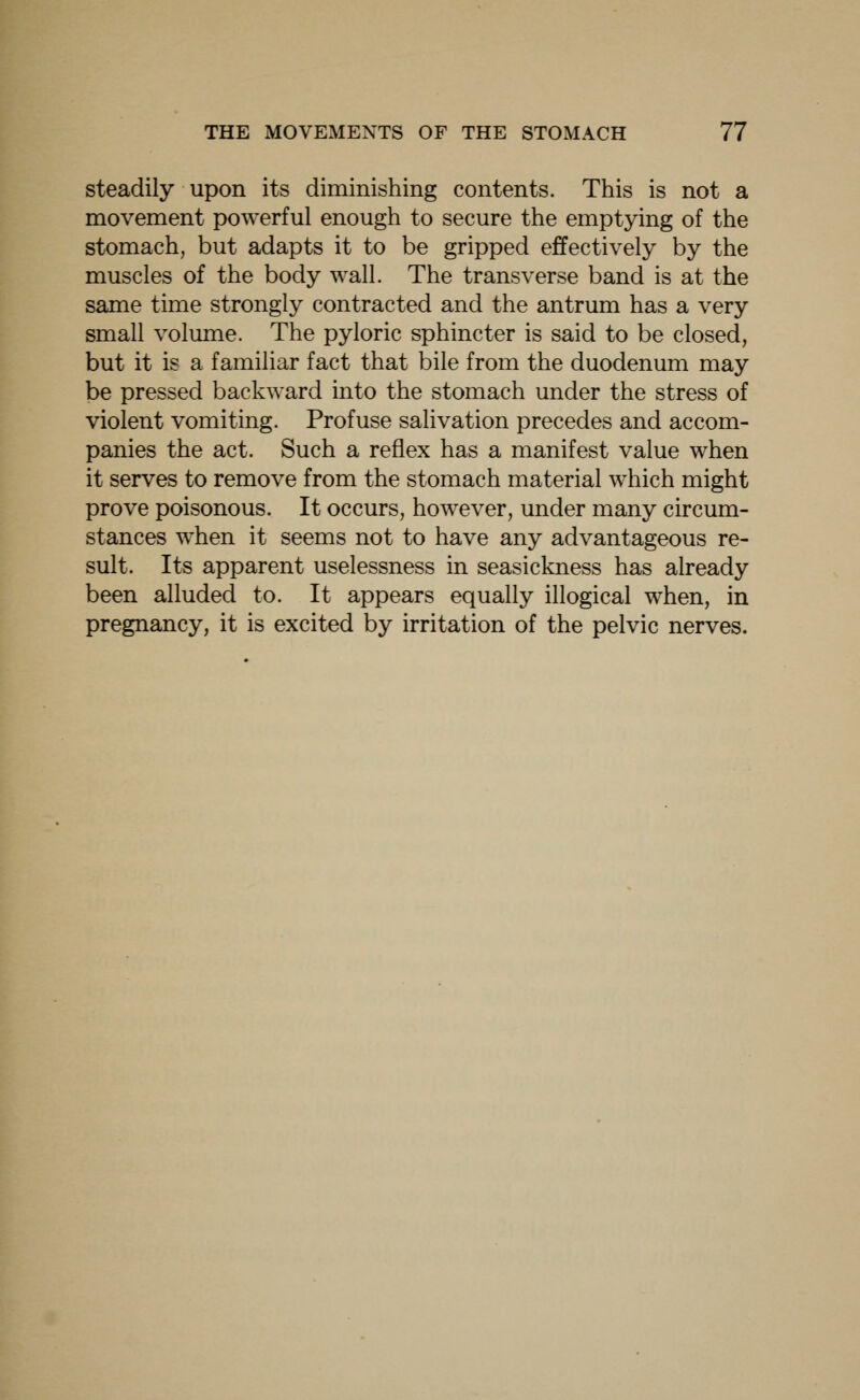steadily upon its diminishing contents. This is not a movement powerful enough to secure the emptying of the stomach, but adapts it to be gripped effectively by the muscles of the body wall. The transverse band is at the same time strongly contracted and the antrum has a very small volume. The pyloric sphincter is said to be closed, but it is a familiar fact that bile from the duodenum may be pressed backward into the stomach under the stress of violent vomiting. Profuse salivation precedes and accom- panies the act. Such a reflex has a manifest value when it serves to remove from the stomach material which might prove poisonous. It occurs, however, under many circum- stances when it seems not to have any advantageous re- sult. Its apparent uselessness in seasickness has already been alluded to. It appears equally illogical when, in pregnancy, it is excited by irritation of the pelvic nerves.