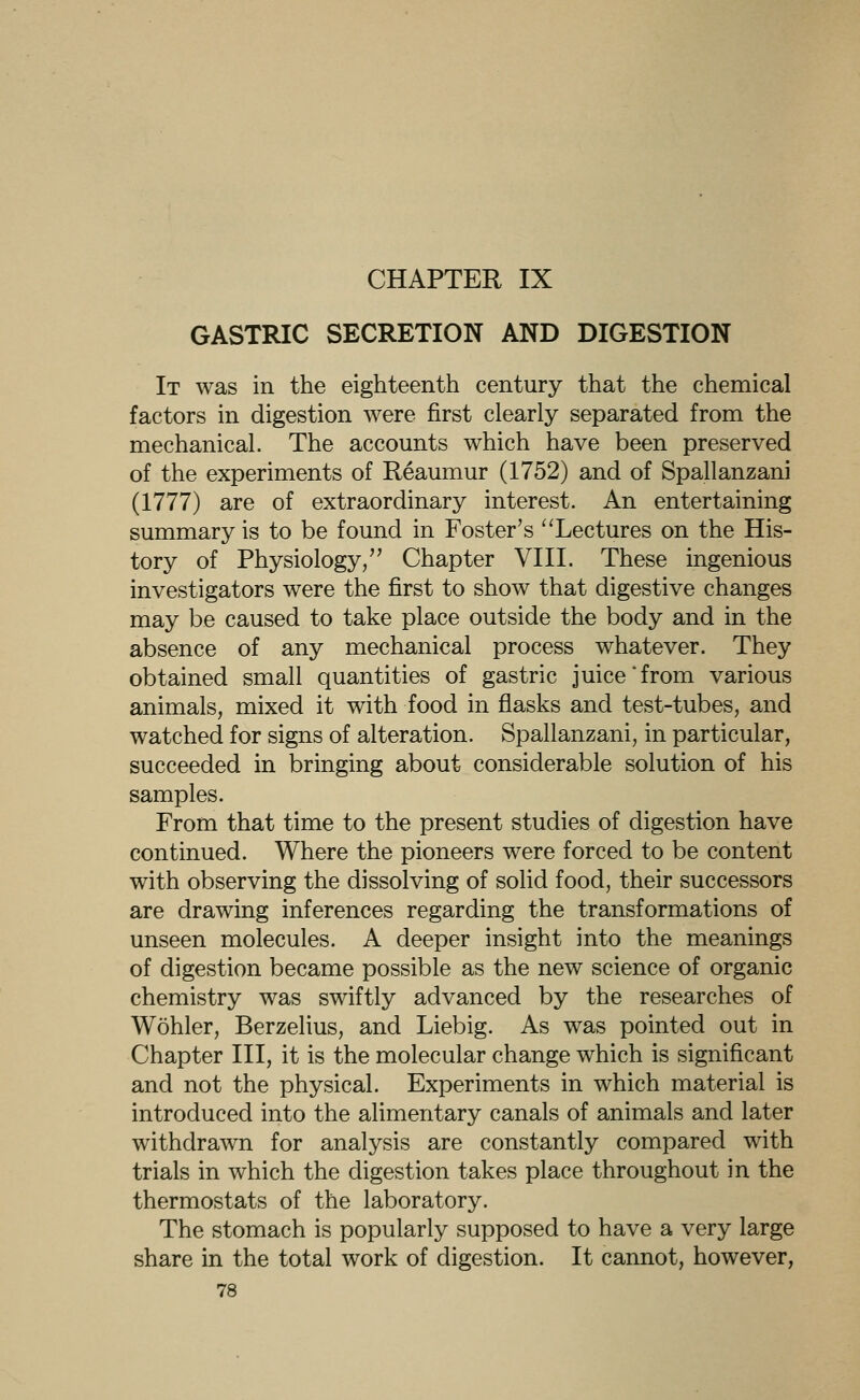 CHAPTER IX GASTRIC SECRETION AND DIGESTION It was in the eighteenth century that the chemical factors in digestion were first clearly separated from the mechanical. The accounts which have been preserved of the experiments of Reaumur (1752) and of Spallanzani (1777) are of extraordinary interest. An entertaining summary is to be found in Foster's 'lectures on the His- tory of Physiology/' Chapter VIII. These ingenious investigators were the first to show that digestive changes may be caused to take place outside the body and in the absence of any mechanical process whatever. They obtained small quantities of gastric juice'from various animals, mixed it with food in flasks and test-tubes, and watched for signs of alteration. Spallanzani, in particular, succeeded in bringing about considerable solution of his samples. From that time to the present studies of digestion have continued. Where the pioneers were forced to be content with observing the dissolving of solid food, their successors are drawing inferences regarding the transformations of unseen molecules. A deeper insight into the meanings of digestion became possible as the new science of organic chemistry was swiftly advanced by the researches of Wohler, Berzelius, and Liebig. As was pointed out in Chapter III, it is the molecular change which is significant and not the physical. Experiments in which material is introduced into the alimentary canals of animals and later withdrawn for analysis are constantly compared with trials in which the digestion takes place throughout in the thermostats of the laboratory. The stomach is popularly supposed to have a very large share in the total work of digestion. It cannot, however,