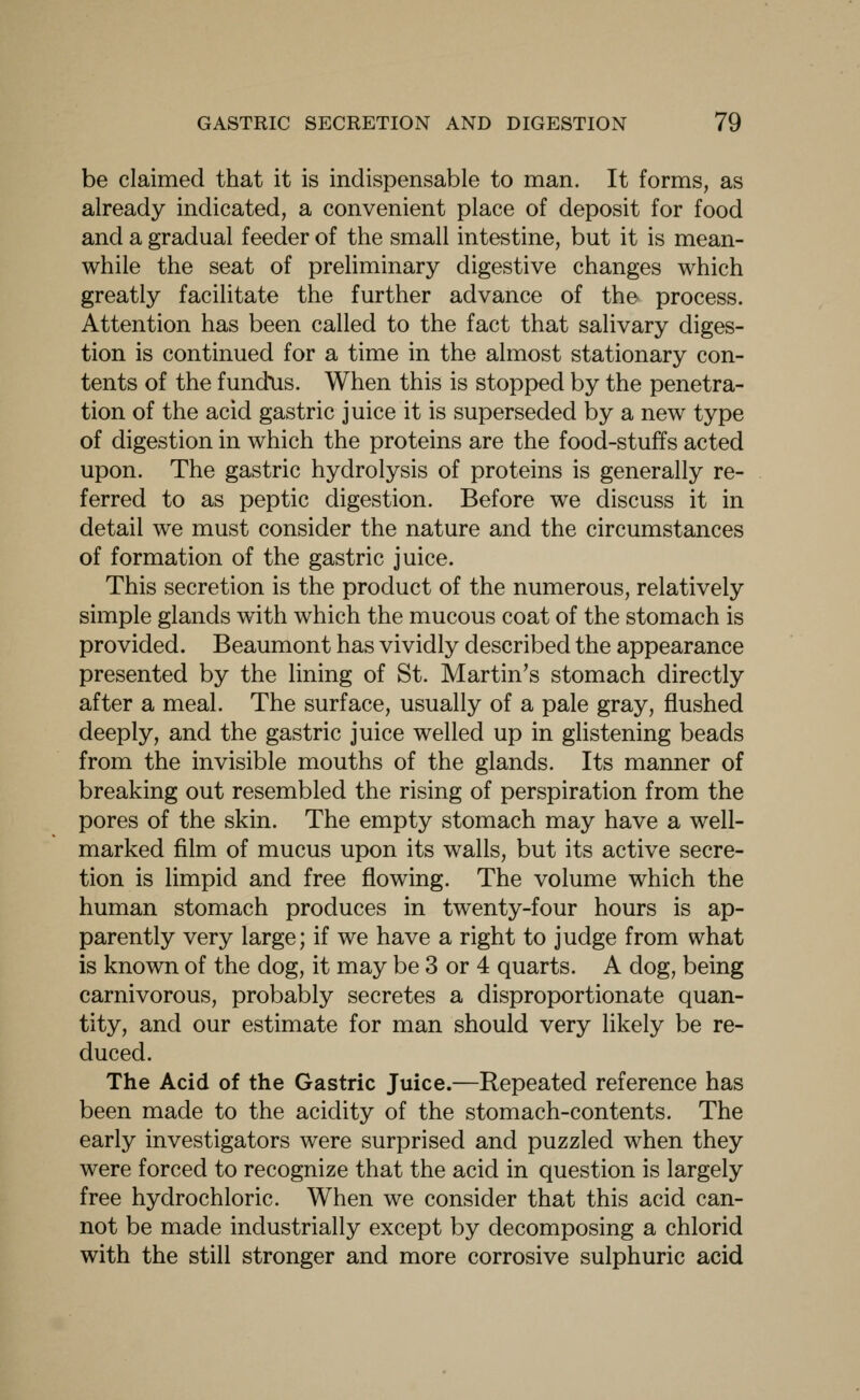 be claimed that it is indispensable to man. It forms, as already indicated, a convenient place of deposit for food and a gradual feeder of the small intestine, but it is mean- while the seat of preliminary digestive changes which greatly facilitate the further advance of the process. Attention has been called to the fact that salivary diges- tion is continued for a time in the almost stationary con- tents of the fundxis. When this is stopped by the penetra- tion of the acid gastric juice it is superseded by a new type of digestion in which the proteins are the food-stuffs acted upon. The gastric hydrolysis of proteins is generally re- ferred to as peptic digestion. Before we discuss it in detail we must consider the nature and the circumstances of formation of the gastric juice. This secretion is the product of the numerous, relatively simple glands with which the mucous coat of the stomach is provided. Beaumont has vividly described the appearance presented by the lining of St. Martin's stomach directly after a meal. The surface, usually of a pale gray, flushed deeply, and the gastric juice welled up in glistening beads from the invisible mouths of the glands. Its manner of breaking out resembled the rising of perspiration from the pores of the skin. The empty stomach may have a well- marked film of mucus upon its walls, but its active secre- tion is limpid and free flowing. The volume which the human stomach produces in twenty-four hours is ap- parently very large; if we have a right to judge from what is known of the dog, it may be 3 or 4 quarts. A dog, being carnivorous, probably secretes a disproportionate quan- tity, and our estimate for man should very likely be re- duced. The Acid of the Gastric Juice.—Repeated reference has been made to the acidity of the stomach-contents. The early investigators were surprised and puzzled when they were forced to recognize that the acid in question is largely free hydrochloric. When we consider that this acid can- not be made industrially except by decomposing a chlorid with the still stronger and more corrosive sulphuric acid