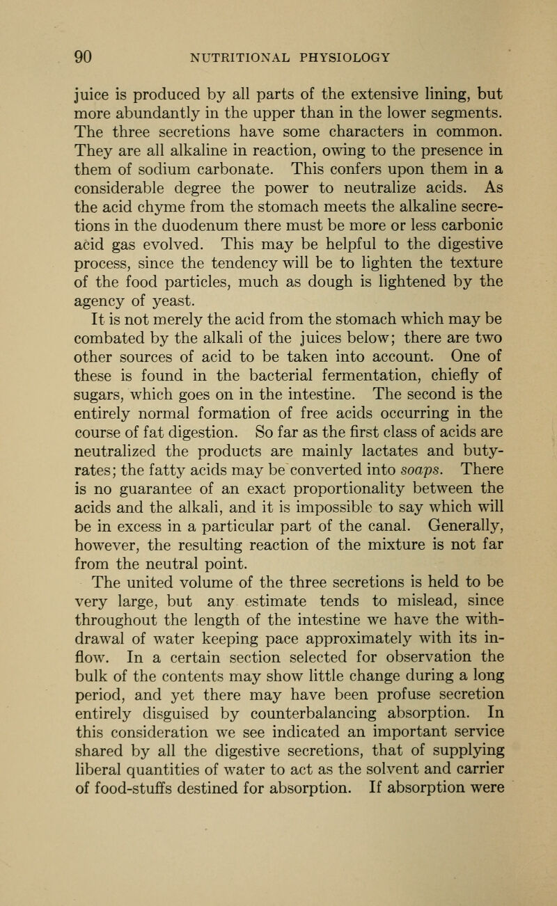 juice is produced by all parts of the extensive lining, but more abundantly in the upper than in the lower segments. The three secretions have some characters in common. They are all alkaline in reaction, owing to the presence in them of sodium carbonate. This confers upon them in a considerable degree the power to neutralize acids. As the acid chyme from the stomach meets the alkaline secre- tions in the duodenum there must be more or less carbonic acid gas evolved. This may be helpful to the digestive process, since the tendency will be to lighten the texture of the food particles, much as dough is lightened by the agency of yeast. It is not merely the acid from the stomach which may be combated by the alkali of the juices below; there are two other sources of acid to be taken into account. One of these is found in the bacterial fermentation, chiefly of sugars, which goes on in the intestine. The second is the entirely normal formation of free acids occurring in the course of fat digestion. So far as the first class of acids are neutralized the products are mainly lactates and buty- rates; the fatty acids may be converted into soaps. There is no guarantee of an exact proportionality between the acids and the alkali, and it is impossible to say which will be in excess in a particular part of the canal. Generally, however, the resulting reaction of the mixture is not far from the neutral point. The united volume of the three secretions is held to be very large, but any estimate tends to mislead, since throughout the length of the intestine we have the with- drawal of water keeping pace approximately with its in- flow. In a certain section selected for observation the bulk of the contents may show little change during a long period, and yet there may have been profuse secretion entirely disguised by counterbalancing absorption. In this consideration we see indicated an important service shared by all the digestive secretions, that of supplying liberal quantities of water to act as the solvent and carrier of food-stuffs destined for absorption. If absorption were