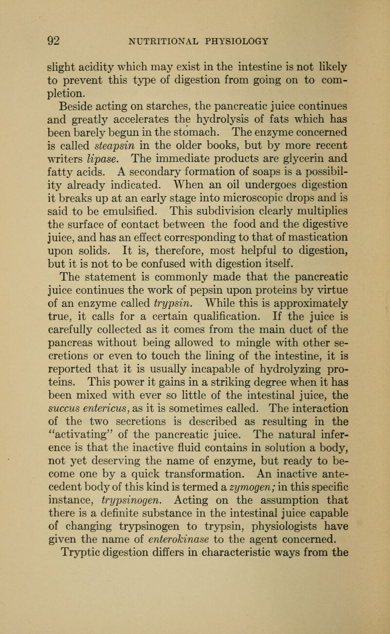 slight acidity which may exist in the intestine is not hkely to prevent this type of digestion from going on to com- pletion. Beside acting on starches, the pancreatic juice continues and greatly accelerates the hydrolysis of fats which has been barely begim in the stomach. The enzyme concerned is called steapsin in the older books, but by more recent writers lipase. The immediate products are glycerin and fatty acids. A secondary formation of soaps is a possibil- ity already indicated. When an oil undergoes digestion it breaks up at an early stage into microscopic drops and is said to be emulsified. This subdivision clearly multiplies the surface of contact between the food and the digestive juice, and has an effect corresponding to that of mastication upon solids. It is, therefore, most helpful to digestion, but it is not to be confused with digestion itself. The statement is commonly made that the pancreatic juice continues the work of pepsin upon proteins by virtue of an enzyme called trypsin. While this is approximately true, it calls for a certain qualification. If the juice is carefully collected as it comes from the main duct of the pancreas without being allowed to mingle with other se- cretions or even to touch the lining of the intestine, it is reported that it is usually incapable of hydrolyzing pro- teins. This power it gains in a striking degree when it has been mixed with ever so little of the intestinal juice, the succus entericus, as it is sometimes called. The interaction of the two secretions is described as resulting in the activating of the pancreatic juice. The natural infer- ence is that the inactive fluid contains in solution a body, not yet deserving the name of enzyme, but ready to be- come one by a quick transformation. An inactive ante- cedent body of this kind is termed a zymogen; in this specific instance, trypsinogen. Acting on the assumption that there is a definite substance in the intestinal juice capable of changing trypsinogen to trypsin, physiologists have given the name of enterokinase to the agent concerned. Tryptic digestion differs in characteristic ways from the