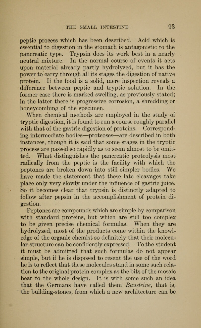 peptic process which has been described. Acid which is essential to digestion in the stomach is antagonistic to the pancreatic type. Trjrpsin does its work best in a nearly neutral mixture. In the normal course of events it acts upon material already partly hydrolyzed, but it has the power to carry through all its stages the digestion of native protein. If the food is a solid, mere inspection reveals a difference between peptic and tryptic solution. In the former case there is marked swelling, as previously stated; in the latter there is progressive corrosion, a shredding or honeycombing of the specimen. When chemical methods are employed in the study of tryptic digestion, it is found to run a course roughly parallel with that of the gastric digestion of proteins. Correspond- ing intermediate bodies—proteoses—are described in both instances, though it is said that some stages in the tryptic process are passed so rapidly as to seem almost to be omit- ted. What distinguishes the pancreatic proteolysis most radically from the peptic is the facility with which the peptones are broken down into still simpler bodies. We have made the statement that these late cleavages take place only very slowly under the influence of gastric juice. So it becomes clear that trypsin is distinctly adapted to follow after pepsin in the accomplishment of protein di- gestion. Peptones are compounds which are simple by comparison with standard proteins, but which are still too complex to be given precise chemical formulas. When they are hydrolyzed, most of the products come within the knowl- edge of the organic chemist so definitely that their molecu- lar structure can be confidently expressed. To the student it must be admitted that such formulas do not appear simple, but if he is disposed to resent the use of the word he is to reflect that these molecules stand in some such rela- tion to the original protein complex as the bits of the mosaic bear to the whole design. It is with some such an idea that the Germans have called them Bausteine, that is, the building-stones, from which a new architecture can be