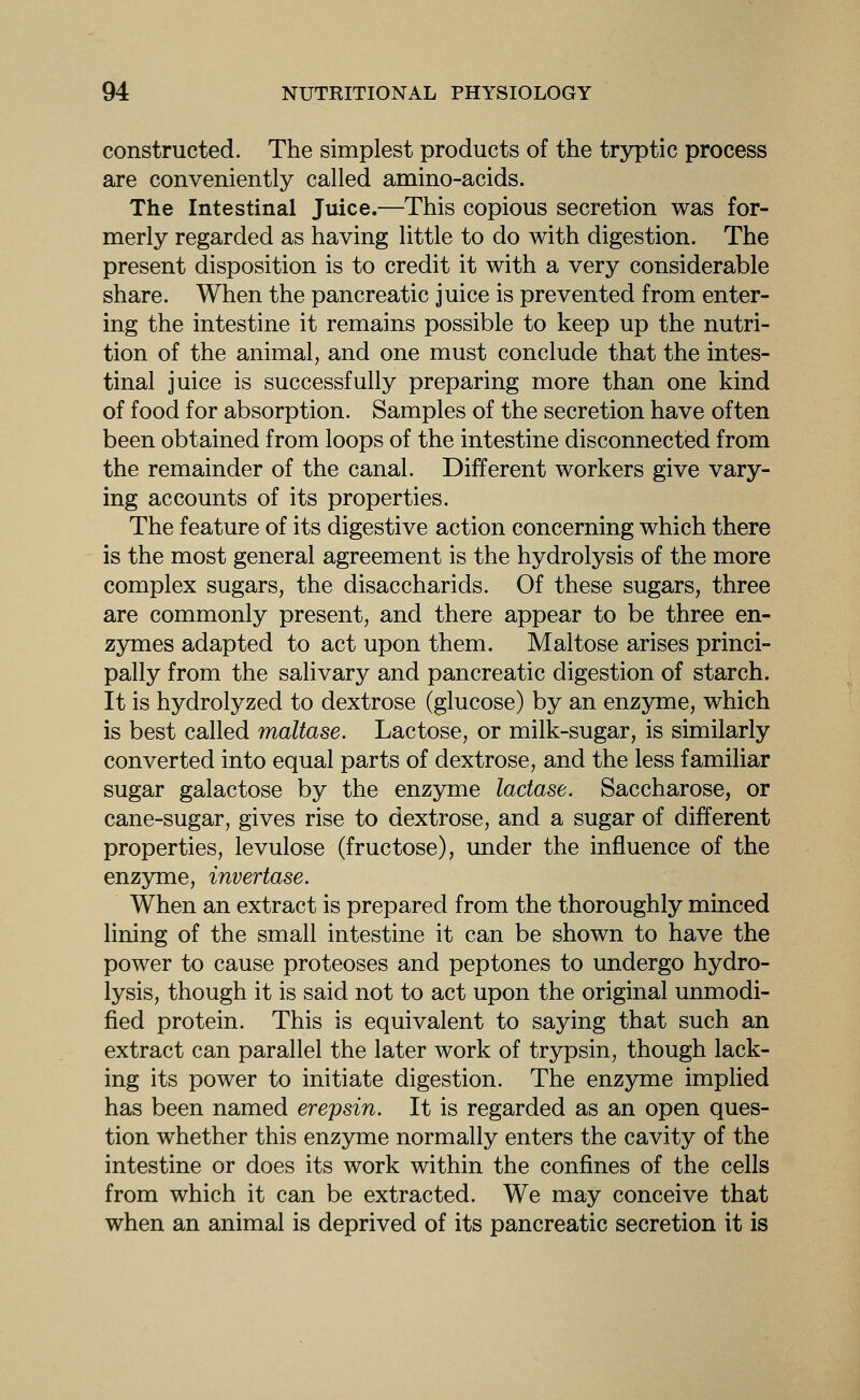 constructed. The simplest products of the tryptic process are conveniently called amino-acids. The Intestinal Juice.—This copious secretion was for- merly regarded as having little to do with digestion. The present disposition is to credit it with a very considerable share. When the pancreatic juice is prevented from enter- ing the intestine it remains possible to keep up the nutri- tion of the animal, and one must conclude that the intes- tinal juice is successfully preparing more than one kind of food for absorption. Samples of the secretion have often been obtained from loops of the intestine disconnected from the remainder of the canal. Different workers give vary- ing accounts of its properties. The feature of its digestive action concerning which there is the most general agreement is the hydrolysis of the more complex sugars, the disaccharids. Of these sugars, three are commonly present, and there appear to be three en- zymes adapted to act upon them. Maltose arises princi- pally from the salivary and pancreatic digestion of starch. It is hydrolyzed to dextrose (glucose) by an enzyme, which is best called maltase. Lactose, or milk-sugar, is similarly converted into equal parts of dextrose, and the less familiar sugar galactose by the enzyme lactase. Saccharose, or cane-sugar, gives rise to dextrose, and a sugar of different properties, levulose (fructose), under the influence of the enzyme, invertase. When an extract is prepared from the thoroughly minced lining of the small intestine it can be shown to have the power to cause proteoses and peptones to undergo hydro- lysis, though it is said not to act upon the original unmodi- fied protein. This is equivalent to saying that such an extract can parallel the later work of trypsin, though lack- ing its power to initiate digestion. The enzyme implied has been named erepsin. It is regarded as an open ques- tion whether this enzyme normally enters the cavity of the intestine or does its work within the confines of the cells from which it can be extracted. We may conceive that when an animal is deprived of its pancreatic secretion it is