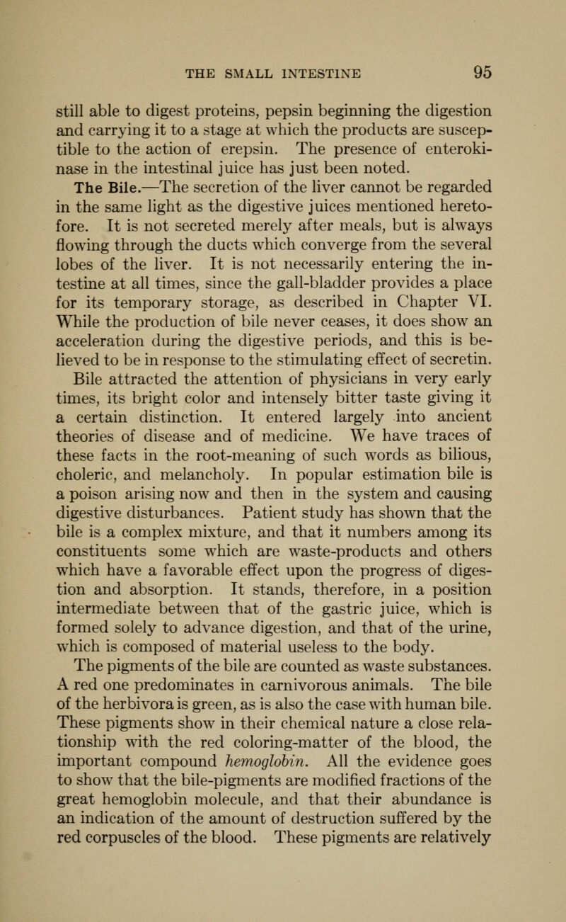 still able to digest proteins, pepsin beginning the digestion and carrying it to a stage at which the products are suscep- tible to the action of erepsin. The presence of enteroki- nase in the intestinal juice has just been noted. The Bile.—The secretion of the liver cannot be regarded in the same light as the digestive juices mentioned hereto- fore. It is not secreted merely after meals, but is always flowing through the ducts which converge from the several lobes of the liver. It is not necessarily entering the in- testine at all times, since the gall-bladder provides a place for its temporary storage, as described in Chapter VI. While the production of bile never ceases, it does show an acceleration during the digestive periods, and this is be- lieved to be in response to the stimulating effect of secretin. Bile attracted the attention of physicians in very early times, its bright color and intensely bitter taste giving it a certain distinction. It entered largely into ancient theories of disease and of medicine. We have traces of these facts in the root-meaning of such words as bilious, choleric, and melancholy. In popular estimation bile is a poison arising now and then in the system and causing digestive disturbances. Patient study has shown that the bile is a complex mixture, and that it numbers among its constituents some which are waste-products and others which have a favorable effect upon the progress of diges- tion and absorption. It stands, therefore, in a position intermediate between that of the gastric juice, which is formed solely to advance digestion, and that of the urine, which is composed of material useless to the body. The pigments of the bile are counted as waste substances. A red one predominates in carnivorous animals. The bile of the herbivora is green, as is also the case with human bile. These pigments show in their chemical nature a close rela- tionship with the red coloring-matter of the blood, the important compound hemoglobin. All the evidence goes to show that the bile-pigments are modified fractions of the great hemoglobin molecule, and that their abundance is an indication of the amount of destruction suffered by the red corpuscles of the blood. These pigments are relatively