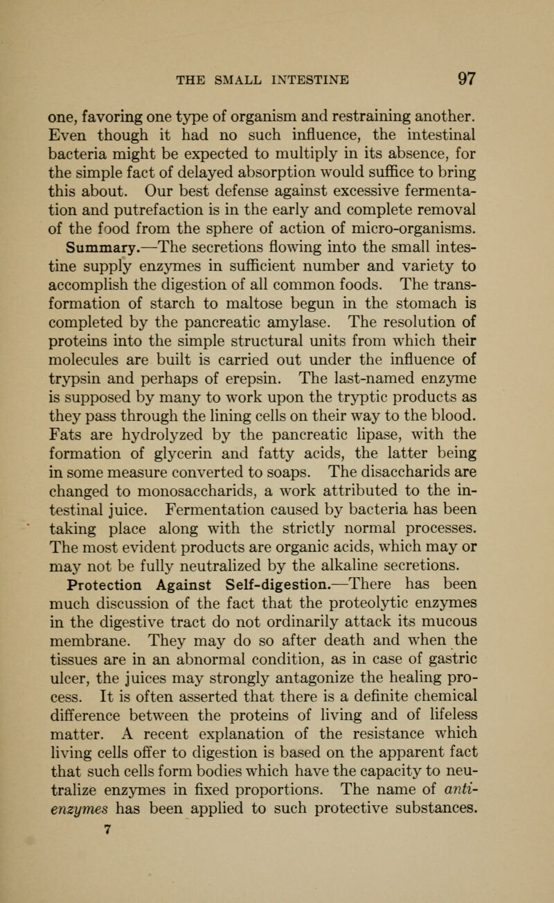 one, favoring one type of organism and restraining another. Even though it had no such influence, the intestinal bacteria might be expected to multiply in its absence, for the simple fact of delayed absorption would suffice to bring this about. Our best defense against excessive fermenta- tion and putrefaction is in the early and complete removal of the food from the sphere of action of micro-organisms. Summary.—The secretions flowing into the small intes- tine supply enzymes in sufficient number and variety to accomplish the digestion of all common foods. The trans- formation of starch to maltose begun in the stomach is completed by the pancreatic amylase. The resolution of proteins into the simple structural units from which their molecules are built is carried out under the influence of trypsin and perhaps of erepsin. The last-named enzyme is supposed by many to work upon the tryptic products as they pass through the lining cells on their way to the blood. Fats are hydrolyzed by the pancreatic lipase, with the formation of glycerin and fatty acids, the latter being in some measure converted to soaps. The disaccharids are changed to monosaccharids, a work attributed to the in- testinal juice. Fermentation caused by bacteria has been taking place along with the strictly normal processes. The most evident products are organic acids, which may or may not be fully neutralized by the alkaline secretions. Protection Against Self-digestion.—There has been much discussion of the fact that the proteolytic enzymes in the digestive tract do not ordinarily attack its mucous membrane. They may do so after death and when the tissues are in an abnormal condition, as in case of gastric ulcer, the juices may strongly antagonize the healing pro- cess. It is often asserted that there is a definite chemical difference between the proteins of living and of lifeless matter. A recent explanation of the resistance which living cells offer to digestion is based on the apparent fact that such cells form bodies which have the capacity to neu- tralize enzymes in fixed proportions. The name of anti- enzymes has been applied to such protective substances. 7