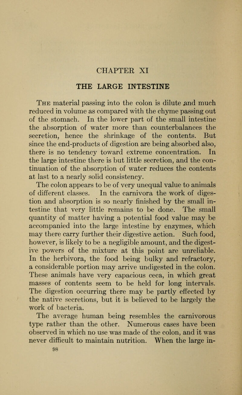 CHAPTER XI THE LARGE INTESTINE The material passing into the colon is dilute ^nd much reduced in volume as compared with the chyme passing out of the stomach. In the lower part of the small intestine the absorption of water more than counterbalances the secretion, hence the shrinkage of the contents. But since the end-products of digestion are being absorbed also, there is no tendency toward extreme concentration. In the large intestine there is but little secretion, and the con- tinuation of the absorption of water reduces the contents at last to a nearly solid consistency. The colon appears to be of very unequal value to animals of different classes. In the carnivora the work of diges- tion and absorption is so nearly finished by the small in- testine that very little remains to be done. The small quantity of matter having a potential food value may be accompanied into the large intestine by enzymes, which may there carry further their digestive action. Such food, however, is likely to be a negligible amount, and the digest- ive powers of the mixture at this point are unreliable. In the herbivora, the food being bulky and refractory, a considerable portion may arrive undigested in the colon. These animals have very capacious ceca, in which great masses of contents seem to be held for long intervals. The digestion occurring there may be partly effected by the native secretions, but it is believed to be largely the work of bacteria. The average human being resembles the carnivorous type rather than the other. Numerous cases have been observed in which no use was made of the colon, and it was never difficult to maintain nutrition. When the large in-