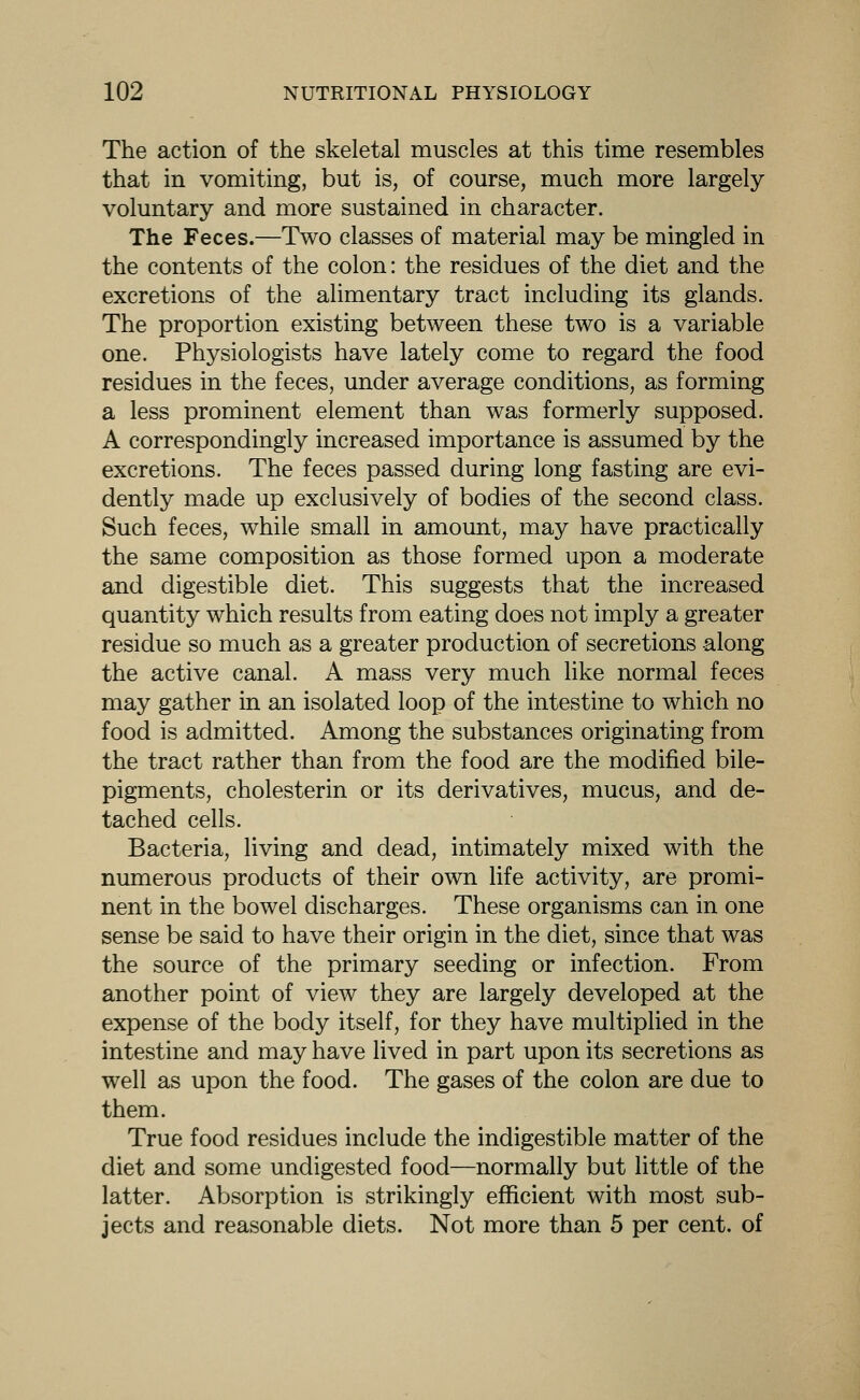 The action of the skeletal muscles at this time resembles that in vomiting, but is, of course, much more largely voluntary and more sustained in character. The Feces.—Two classes of material may be mingled in the contents of the colon: the residues of the diet and the excretions of the alimentary tract including its glands. The proportion existing between these two is a variable one. Physiologists have lately come to regard the food residues in the feces, under average conditions, as forming a less prominent element than was formerly supposed. A correspondingly increased importance is assumed by the excretions. The feces passed during long fasting are evi- dently made up exclusively of bodies of the second class. Such feces, while small in amount, may have practically the same composition as those formed upon a moderate and digestible diet. This suggests that the increased quantity which results from eating does not imply a greater residue so much as a greater production of secretions along the active canal. A mass very much like normal feces may gather in an isolated loop of the intestine to which no food is admitted. Among the substances originating from the tract rather than from the food are the modified bile- pigments, cholesterin or its derivatives, mucus, and de- tached cells. Bacteria, living and dead, intimately mixed with the numerous products of their own life activity, are promi- nent in the bowel discharges. These organisms can in one sense be said to have their origin in the diet, since that was the source of the primary seeding or infection. From another point of view they are largely developed at the expense of the body itself, for they have multiplied in the intestine and may have lived in part upon its secretions as well as upon the food. The gases of the colon are due to them. True food residues include the indigestible matter of the diet and some undigested food—normally but little of the latter. Absorption is strikingly efficient with most sub- jects and reasonable diets. Not more than 5 per cent, of