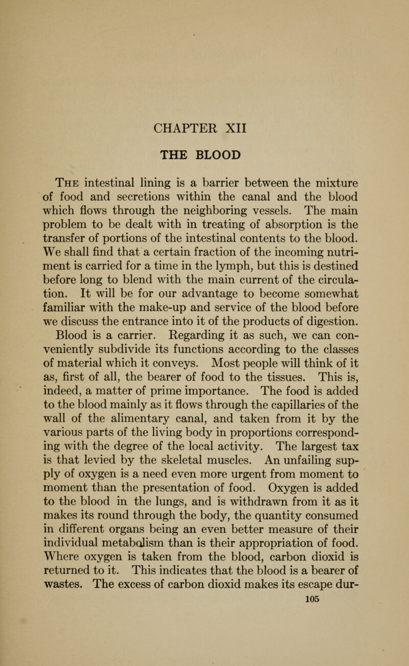 CHAPTER XII THE BLOOD The intestinal lining is a barrier between the mixture of food and secretions within the canal and the blood which flows through the neighboring vessels. The main problem to be dealt with in treating of absorption is the transfer of portions of the intestinal contents to the blood. We shall find that a certain fraction of the incoming nutri- ment is carried for a time in the lymph, but this is destined before long to blend with the main current of the circula- tion. It will be for our advantage to become somewhat familiar with the make-up and service of the blood before we discuss the entrance into it of the products of digestion. Blood is a carrier. Regarding it as such, we can con- veniently subdivide its functions according to the classes of material which it conveys. Most people will think of it as, first of all, the bearer of food to the tissues. This is, indeed, a matter of prime importance. The food is added to the blood mainly as it flows through the capillaries of the wall of the alimentary canal, and taken from it by the various parts of the living body in proportions correspond- ing with the degree of the local activity. The largest tax is that levied by the skeletal muscles. An unfailing sup- ply of oxygen is a need even more urgent from moment to moment than the presentation of food. Oxygen is added to the blood in the lungs, and is withdrawn from it as it makes its round through the body, the quantity consumed in different organs being an even better measure of their individual metabolism than is their appropriation of food. Where oxygen is taken from the blood, carbon dioxid is returned to it. This indicates that the blood is a bearer of wastes. The excess of carbon dioxid makes its escape dur-
