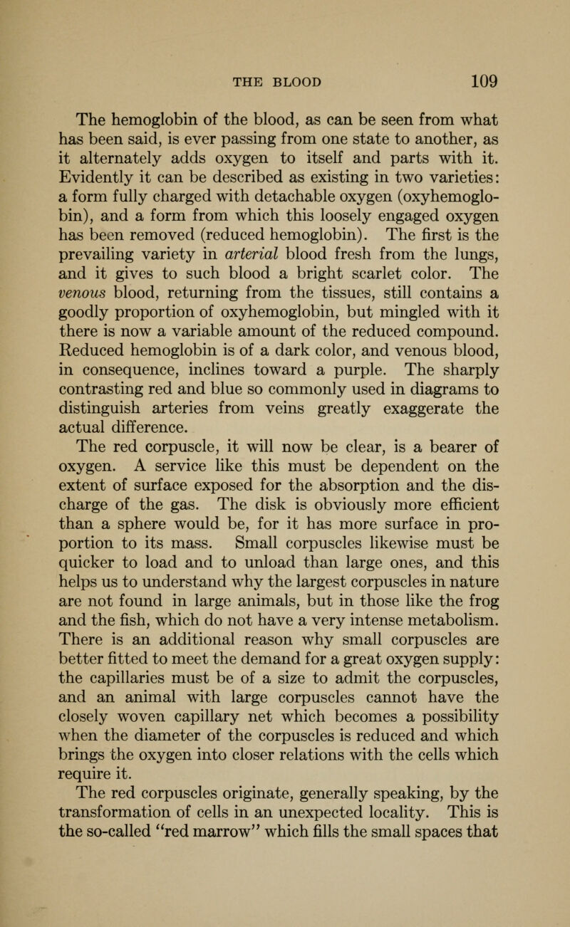 The hemoglobin of the blood, as can be seen from what has been said, is ever passing from one state to another, as it alternately adds oxygen to itself and parts with it. Evidently it can be described as existing in two varieties: a form fully charged with detachable oxygen (oxyhemoglo- bin), and a form from which this loosely engaged oxygen has been removed (reduced hemoglobin). The first is the prevailing variety in arterial blood fresh from the lungs, and it gives to such blood a bright scarlet color. The venous blood, returning from the tissues, still contains a goodly proportion of oxyhemoglobin, but mingled with it there is now a variable amount of the reduced compound. Reduced hemoglobin is of a dark color, and venous blood, in consequence, inclines toward a purple. The sharply contrasting red and blue so commonly used in diagrams to distinguish arteries from veins greatly exaggerate the actual difference. The red corpuscle, it will now be clear, is a bearer of oxygen. A service like this must be dependent on the extent of surface exposed for the absorption and the dis- charge of the gas. The disk is obviously more efficient than a sphere would be, for it has more surface in pro- portion to its mass. Small corpuscles likewise must be quicker to load and to unload than large ones, and this helps us to understand why the largest corpuscles in nature are not found in large animals, but in those like the frog and the fish, which do not have a very intense metabolism. There is an additional reason why small corpuscles are better fitted to meet the demand for a great oxygen supply: the capillaries must be of a size to admit the corpuscles, and an animal with large corpuscles cannot have the closely woven capillary net which becomes a possibility when the diameter of the corpuscles is reduced and which brings the oxygen into closer relations with the cells which require it. The red corpuscles originate, generally speaking, by the transformation of cells in an unexpected locality. This is the so-called ''red marrow'' which fills the small spaces that