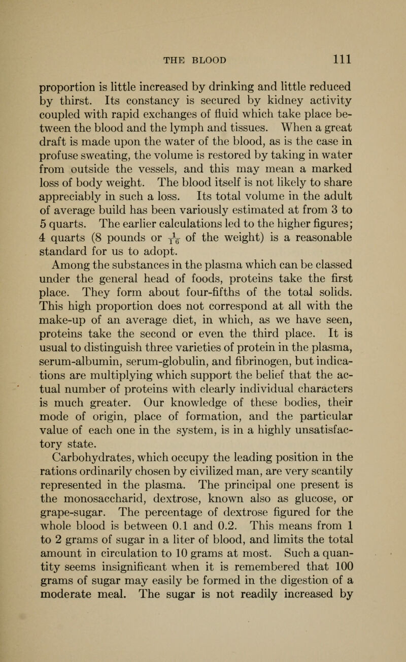 proportion is little increased by drinking and little reduced by thirst. Its constancy is secured by kidney activity coupled with rapid exchanges of fluid which take place be- tween the blood and the lymph and tissues. When a great draft is made upon the water of the blood, as is the case in profuse sweating, the volume is restored by taking in water from outside the vessels, and this may mean a marked loss of body weight. The blood itself is not likely to share appreciably in such a loss. Its total volume in the adult of average build has been variously estimated at from 3 to 5 quarts. The earlier calculations led to the higher figures; 4 quarts (8 pounds or -^q of the weight) is a reasonable standard for us to adopt. Among the substances in the plasma which can be classed under the general head of foods, proteins take the first place. They form about four-fifths of the total solids. This high proportion does not correspond at all with the make-up of an average diet, in which, as we have seen, proteins take the second or even the third place. It is usual to distinguish three varieties of protein in the plasma, serum-albumin, serum-globulin, and fibrinogen, but indica- tions are multiplying which support the belief that the ac- tual number of proteins with clearly individual characters is much greater. Our knowledge of these bodies, their mode of origin, place of formation, and the particular value of each one in the system, is in a highly unsatisfac- tory state. Carbohydrates, which occupy the leading position in the rations ordinarily chosen by civilized man, are very scantily represented in the plasma. The principal one present is the monosaccharid, dextrose, known also as glucose, or grape-sugar. The percentage of dextrose figured for the whole blood is between 0.1 and 0.2. This means from 1 to 2 grams of sugar in a liter of blood, and limits the total amount in circulation to 10 grams at most. Such a quan- tity seems insignificant when it is remiembered that 100 grams of sugar may easily be formed in the digestion of a moderate meal. The sugar is not readily increased by