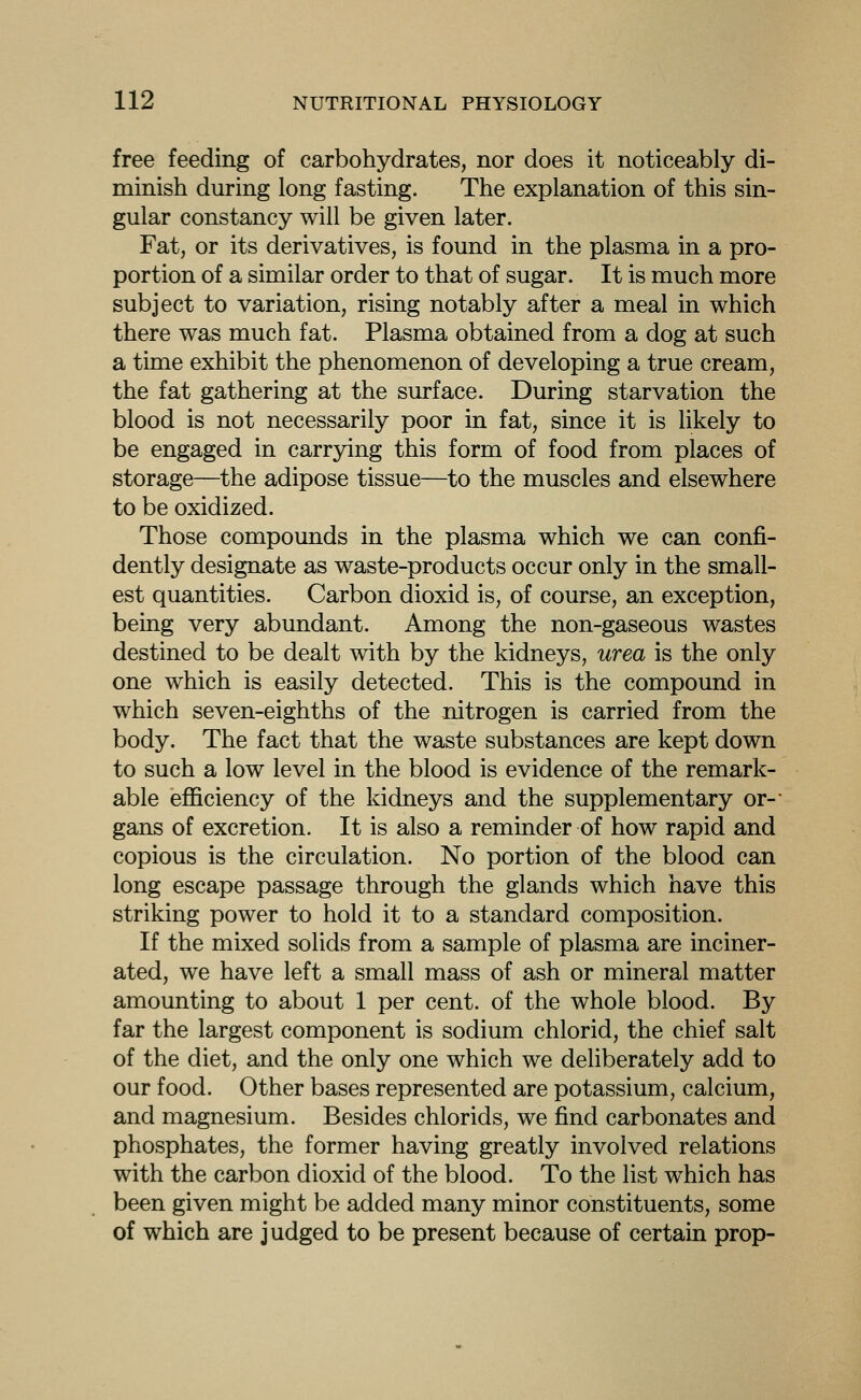 free feeding of carbohydrates, nor does it noticeably di- minish during long fasting. The explanation of this sin- gular constancy will be given later. Fat, or its derivatives, is found in the plasma in a pro- portion of a similar order to that of sugar. It is much more subject to variation, rising notably after a meal in which there was much fat. Plasma obtained from a dog at such a time exhibit the phenomenon of developing a true cream, the fat gathering at the surface. During starvation the blood is not necessarily poor in fat, since it is likely to be engaged in carrying this form of food from places of storage—the adipose tissue—to the muscles and elsewhere to be oxidized. Those compounds in the plasma which we can confi- dently designate as waste-products occur only in the small- est quantities. Carbon dioxid is, of course, an exception, being very abundant. Among the non-gaseous wastes destined to be dealt with by the kidneys, urea is the only one which is easily detected. This is the compound in which seven-eighths of the nitrogen is carried from the body. The fact that the waste substances are kept down to such a low level in the blood is evidence of the remark- able efficiency of the kidneys and the supplementary or-* gans of excretion. It is also a reminder of how rapid and copious is the circulation. No portion of the blood can long escape passage through the glands which have this striking power to hold it to a standard composition. If the mixed solids from a sample of plasma are inciner- ated, we have left a small mass of ash or mineral matter amounting to about 1 per cent, of the whole blood. By far the largest component is sodium chlorid, the chief salt of the diet, and the only one which we deliberately add to our food. Other bases represented are potassium, calcium, and magnesium. Besides chlorids, we find carbonates and phosphates, the former having greatly involved relations with the carbon dioxid of the blood. To the list which has been given might be added many minor constituents, some of which are judged to be present because of certain prop-