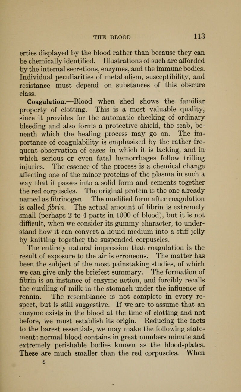 erties displayed by the blood rather than because they can be chemically identified. Illustrations of such are afforded by the internal secretions, enzymes, and the immune bodies. Individual peculiarities of metabolism, susceptibility, and resistance must depend on substances of this obscure class. Coagulation.—Blood when shed shows the familiar property of clotting. This is a most valuable quality, since it provides for the automatic checking of ordinary bleeding and also forms a protective shield, the scab, be- neath which the healing process may go on. The im- portance of coagulability is emphasized by the rather fre- quent observation of cases in which it is lacking, and in which serious or even fatal hemorrhages follow trifling injuries. The essence of the process is a chemical change affecting one of the minor proteins of the plasma in such a way that it passes into a solid form and cements together the red corpuscles. The original protein is the one already named as fibrinogen. The modified form after coagulation is called fibrin. The actual amount of fibrin is extremely small (perhaps 2 to 4 parts in 1000 of blood), but it is not difficult, when we consider its gummy character, to under- stand how it can convert a liquid medium into a stiff jelly by knitting together the suspended corpuscles. The entirely natural impression that coagulation is the result of exposure to the air is erroneous. The matter has been the subject of the most painstaking studies, of which we can give only the briefest summary. The formation of fibrin is an instance of enzyme action, and forcibly recalls the curdling of milk in the stomach under the influence of rennin. The resemblance is not complete in every re- spect, but is still suggestive. If we are to assume that an enzyme exists in the blood at the time of clotting and not before, we must estabhsh its origin. Reducing the facts to the barest essentials, we may make the following state- ment : normal blood contains in great numbers minute and extremely perishable bodies known as the blood-plates. These are much smaller than the red corpuscles. When 8