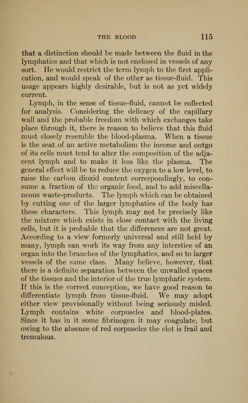 that a distinction should be made between the fluid in the lymphatics and that which is not enclosed in vessels of any sort. He would restrict the term lymph to the first appli- cation, and would speak of the other as tissue-fluid. This usage appears highly desirable, but is not as yet widely current. Lymph, in the sense of tissue-fluid, cannot be collected for analysis. Considering the delicacy of the capillary wall and the probable freedom with which exchanges take place through it, there is reason to believe that this fluid must closely resemble the blood-plasma. When a tissue is the seat of an active metabolism the income and outgo of its cells must tend to alter the composition of the adja- cent lymph and to make it less like the plasma. The general effect will be to reduce the oxygen to a low level, to raise the carbon dioxid content correspondingly, to con- sume a fraction of the organic food, and to add miscella- neous waste-products. The lymph which can be obtained by cutting one of the larger lymphatics of the body has these characters. This lymph may not be precisely like the mixture which exists in close contact with the living cells, but it is probable that the differences are not great. According to a view formerly universal and still held by many, lymph can work its way from any interstice of an organ into the branches of the lymphatics, and so to larger vessels of the same class. Many believe, however, that there is a definite separation between the unwalled spaces of the tissues and the interior of the true lymphatic system. If this is the correct conception, we have good reason to differentiate lymph from tissue-fluid. We may adopt either view provisionally without being seriously misled. Lymph contains white corpuscles and blood-plates. Since it has in it some fibrinogen it may coagulate, but owing to the absence of red corpuscles the clot is frail and tremulous.