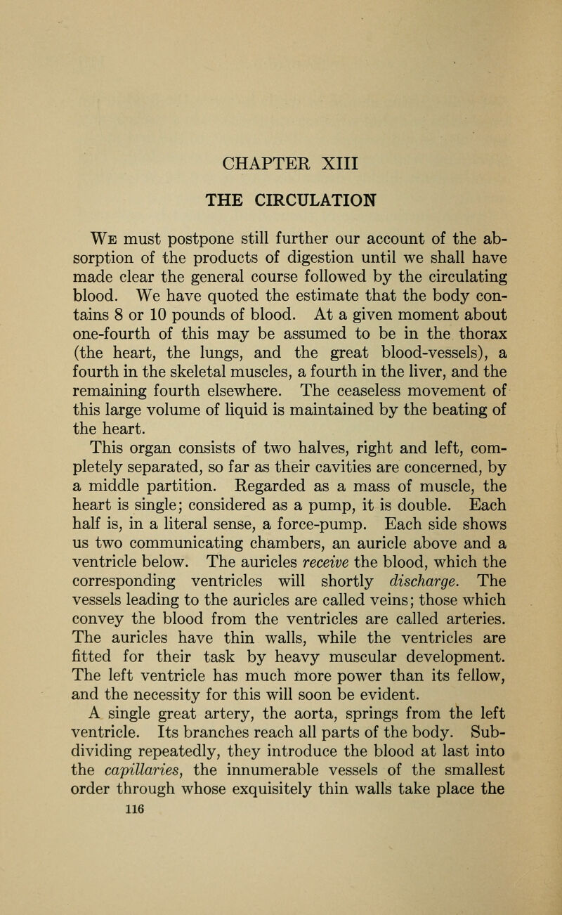 CHAPTER XIII THE CIRCULATION We must postpone still further our account of the ab- sorption of the products of digestion until we shall have made clear the general course followed by the circulating blood. We have quoted the estimate that the body con- tains 8 or 10 pounds of blood. At a given moment about one-fourth of this may be assumed to be in the thorax (the heart, the lungs, and the great blood-vessels), a fourth in the skeletal muscles, a fourth in the liver, and the remaining fourth elsewhere. The ceaseless movement of this large volume of liquid is maintained by the beating of the heart. This organ consists of two halves, right and left, com- pletely separated, so far as their cavities are concerned, by a middle partition. Regarded as a mass of muscle, the heart is single; considered as a pump, it is double. Each half is, in a literal sense, a force-pump. Each side shows us two communicating chambers, an auricle above and a ventricle below. The auricles receive the blood, which the corresponding ventricles will shortly discharge. The vessels leading to the auricles are called veins; those which convey the blood from the ventricles are called arteries. The auricles have thin walls, while the ventricles are fitted for their task by heavy muscular development. The left ventricle has much more power than its fellow, and the necessity for this will soon be evident. A single great artery, the aorta, springs from the left ventricle. Its branches reach all parts of the body. Sub- dividing repeatedly, they introduce the blood at last into the capillaries, the innumerable vessels of the smallest order through whose exquisitely thin walls take place the