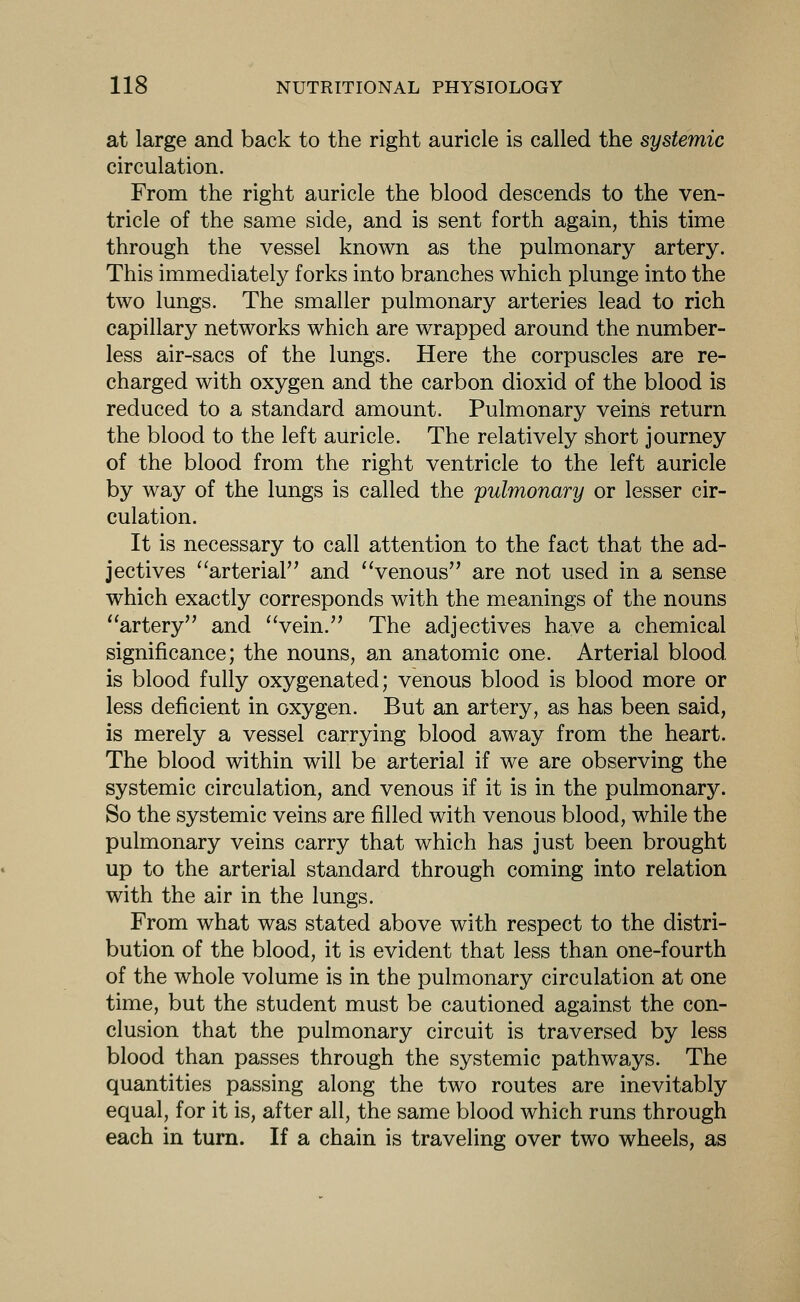 at large and back to the right auricle is called the systemic circulation. From the right auricle the blood descends to the ven- tricle of the same side, and is sent forth again, this time through the vessel known as the pulmonary artery. This immediately forks into branches which plunge into the two lungs. The smaller pulmonary arteries lead to rich capillary networks which are wrapped around the number- less air-sacs of the lungs. Here the corpuscles are re- charged with oxygen and the carbon dioxid of the blood is reduced to a standard amount. Pulmonary veins return the blood to the left auricle. The relatively short journey of the blood from the right ventricle to the left auricle by way of the lungs is called the pulmonary or lesser cir- culation. It is necessary to call attention to the fact that the ad- jectives ^^arterial and 'Venous are not used in a sense which exactly corresponds with the meanings of the nouns ''artery and 'Vein. The adjectives have a chemical significance; the nouns, an anatomic one. Arterial blood is blood fully oxygenated; venous blood is blood more or less deficient in oxygen. But an artery, as has been said, is merely a vessel carrying blood away from the heart. The blood within will be arterial if we are observing the systemic circulation, and venous if it is in the pulmonary. So the systemic veins are filled with venous blood, while the pulmonary veins carry that which has just been brought up to the arterial standard through coming into relation with the air in the lungs. From what was stated above with respect to the distri- bution of the blood, it is evident that less than one-fourth of the whole volume is in the pulmonary circulation at one time, but the student must be cautioned against the con- clusion that the pulmonary circuit is traversed by less blood than passes through the systemic pathways. The quantities passing along the two routes are inevitably equal, for it is, after all, the same blood which runs through each in turn. If a chain is traveling over two wheels, as
