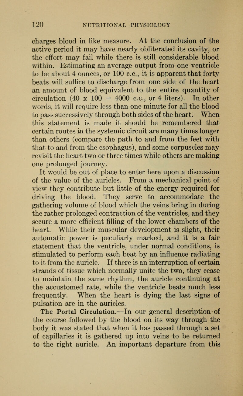 charges blood in like measure. At the conclusion of the active period it may have nearly obliterated its cavity, or the effort may fail while there is still considerable blood within. Estimating an average output from one ventricle to be about 4 ounces, or 100 c.c, it is apparent that forty beats will suffice to discharge from one side of the heart an amount of blood equivalent to the entire quantity of circulation (40 x 100 = 4000 c.c, or 4 liters). In other words, it will require less than one minute for all the blood to pass successively through both sides of the heart. When this statement is made it should be remembered that certain routes in the systemic circuit are many times longer than others (compare the path to and from the feet with that to and from the esophagus), and some corpuscles may revisit the heart two or three times while others are making one prolonged journey. It would be out of place to enter here upon a discussion of the value of the auricles. From a mechanical point of view they contribute but little of the energy required for driving the blood. They serve to accommodate the gathering volume of blood which the veins bring in during the rather prolonged contraction of the ventricles, and they secure a more efficient filling of the lower chambers of the heart. While their muscular development is sHght, their automatic power is peculiarly marked, and it is a fair statement that the ventricle, under normal conditions, is stimulated to perform each beat by an influence radiating to it from the auricle. If there is an interruption of certain strands of tissue which normally unite the two, they cease to maintain the same rhythm, the auricle continuing at the accustomed rate, while the ventricle beats much less frequently. When the heart is dying the last signs of pulsation are in the auricles. The Portal Circulation.—In our general description of the course followed by the blood on its way through the body it was stated that when it has passed through a set of capillaries it is gathered up into veins to be returned to the right auricle. An important departure from this