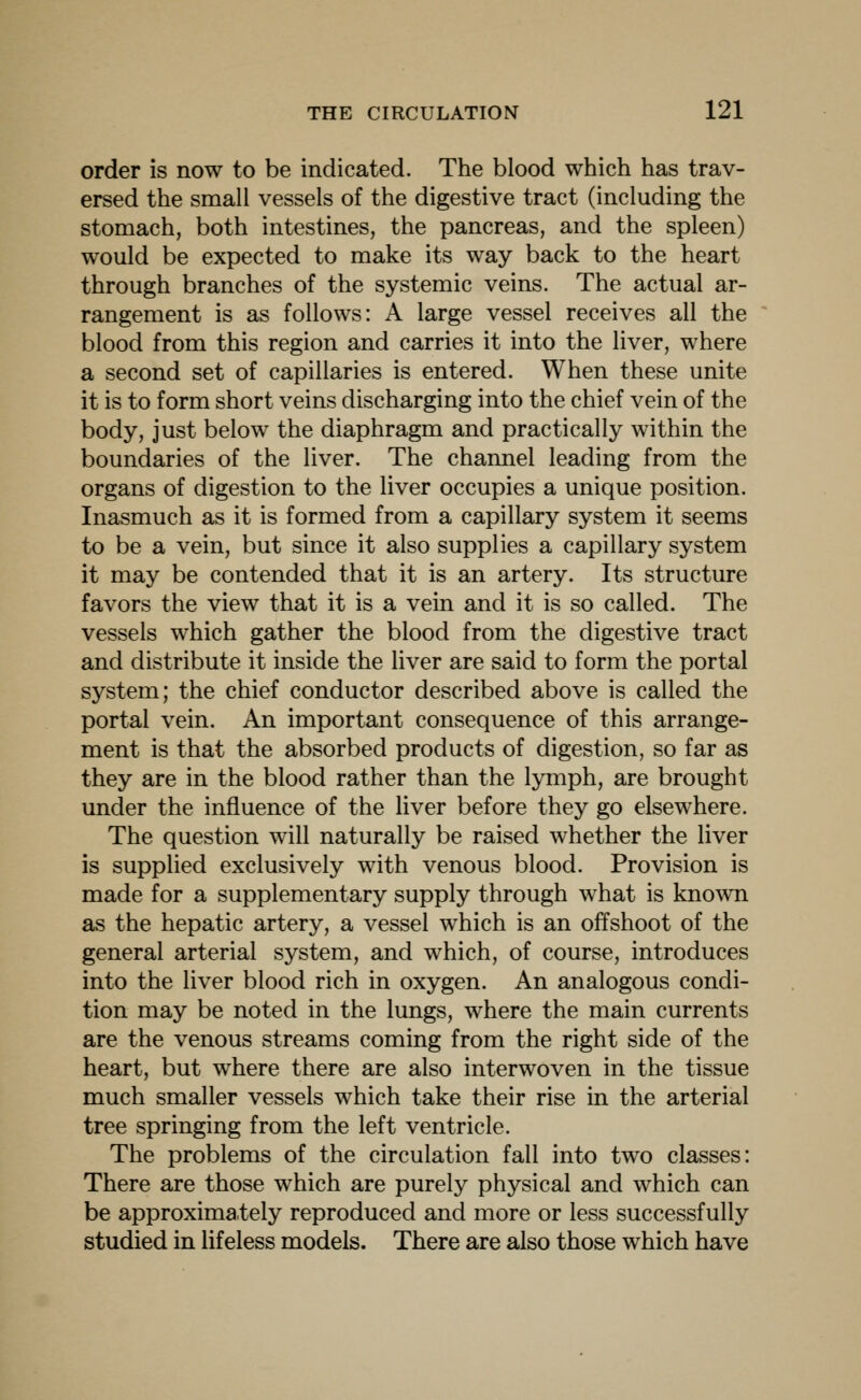 order is now to be indicated. The blood which has trav- ersed the small vessels of the digestive tract (including the stomach, both intestines, the pancreas, and the spleen) w^ould be expected to make its way back to the heart through branches of the systemic veins. The actual ar- rangement is as follows: A large vessel receives all the blood from this region and carries it into the liver, where a second set of capillaries is entered. When these unite it is to form short veins discharging into the chief vein of the body, just below the diaphragm and practically within the boundaries of the liver. The channel leading from the organs of digestion to the liver occupies a unique position. Inasmuch as it is formed from a capillary system it seems to be a vein, but since it also supplies a capillary system it may be contended that it is an artery. Its structure favors the view that it is a vein and it is so called. The vessels which gather the blood from the digestive tract and distribute it inside the liver are said to form the portal system; the chief conductor described above is called the portal vein. An important consequence of this arrange- ment is that the absorbed products of digestion, so far as they are in the blood rather than the lymph, are brought under the influence of the liver before they go elsewhere. The question will naturally be raised whether the liver is supplied exclusively with venous blood. Provision is made for a supplementary supply through what is known as the hepatic artery, a vessel which is an offshoot of the general arterial system, and which, of course, introduces into the liver blood rich in oxygen. An analogous condi- tion may be noted in the lungs, where the main currents are the venous streams coming from the right side of the heart, but where there are also interwoven in the tissue much smaller vessels which take their rise in the arterial tree springing from the left ventricle. The problems of the circulation fall into two classes: There are those which are purely physical and which can be approximately reproduced and more or less successfully studied in lifeless models. There are also those which have