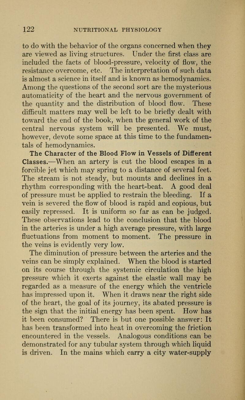 to do with the behavior of the organs concerned when they are vieAved as living structures. Under the first class are included the facts of blood-pressure, velocity of flow, the resistance overcome, etc. The interpretation of such data is almost a science in itself and is known as hemodynamics. Among the questions of the second sort are the mysterious automaticity of the heart and the nervous government of the quantity and the distribution of blood flow. These difficult matters may well be left to be briefly dealt with toward the end of the book, when the general work of the central nervous system will be presented. We must, however, devote some space at this time to the fundamen- tals of hemodynamics. The Character of the Blood Flow in Vessels of DiiBferent Classes.—When an artery is cut the blood escapes in a forcible jet which may spring to a distance of several feet. The stream is not steady, but mounts and declines in a rhythm corresponding with the heart-beat. A good deal of pressure must be applied to restrain the bleeding. If a vein is severed the flow of blood is rapid and copious, but easily repressed. It is uniform so far as can be judged. These observations lead to the conclusion that the blood in the arteries is under a high average pressure, with large fluctuations from moment to moment. The pressure in the veins is evidently very low. The diminution of pressure between the arteries and the veins can be simply explained. When the blood is started on its course through the systemic circulation the high pressure which it exerts against the elastic wall may be regarded as a measure of the energy which the ventricle has impressed upon it. When it draws near the right side of the heart, the goal of its journey, its abated pressure is the sign that the initial energy has been spent. How has it been consumed? There is but one possible answer: It has been transformed into heat in overcoming the friction encountered in the vessels. Analogous conditions can be demonstrated for any tubular system through which liquid is driven. In the mains which carry a city water-supply
