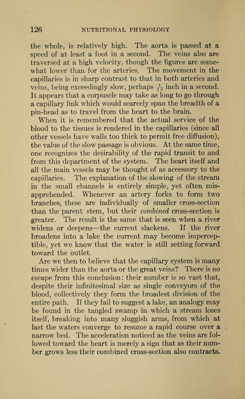 the whole, is relatively high. The aorta is passed at a speed of at least a foot in a second. The veins also are traversed at a high velocity, though the figures are some- what lower than for the arteries. The movement in the capillaries is in sharp contrast to that in both arteries and veins, being exceedingly slow, perhaps jV i^^h in a second. It appears that a corpuscle may take as long to go through a capillary link which would scarcely span the breadth of a pin-head as to travel from the heart to the brain. When it is remembered that the actual service of the blood to the tissues is rendered in the capillaries (since all other vessels have walls too thick to permit free diffusion), the value of the slow passage is obvious. At the same time, one recognizes the desirability of the rapid transit to and from this department of the system. The heart itself and all the main vessels may be thought of as accessory to the capillaries. The explanation of the slowing of the stream in the small channels is entirely simple, yet often mis- apprehended. Whenever an artery forks to form two branches, these are individually of smaller cross-section than the parent stem, but their combined cross-section is greater. The result is the same that is seen when a river widens or deepens—the current slackens. If the river broadens into a lake the current may become impercep- tible, yet we know that the water is still setting forward toward the outlet. Are we then to believe that the capillary system is many times wider than the aorta or the great veins? There is no escape from this conclusion: their number is so vast that, despite their infinitesimal size as single conveyors of the blood, collectively they form the broadest division of the entire path. If they fail to suggest a lake, an analogy may be found in the tangled swamp in which a stream loses itself, breaking into many sluggish arms, from which at last the waters converge to resume a rapid course over a narrow bed. The acceleration noticed as the veins are fol- lowed toward the heart is merely a sign that as their num- ber grows less their combined cross-section also contracts.