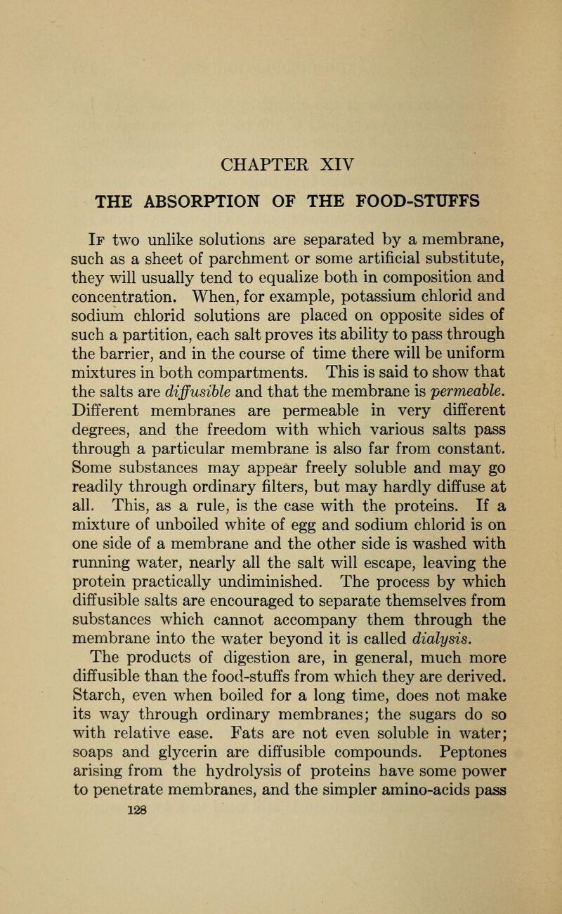 CHAPTER XIV THE ABSORPTION OF THE FOOD-STUFFS If two unlike solutions are separated by a membrane, such as a sheet of parchment or some artificial substitute, they will usually tend to equalize both in composition and concentration. When, for example, potassium chlorid and sodium chlorid solutions are placed on opposite sides of such a partition, each salt proves its ability to pass through the barrier, and in the course of time there will be uniform mixtures in both compartments. This is said to show that the salts are diffusible and that the membrane is permeable. Different membranes are permeable in very different degrees, and the freedom with which various salts pass through a particular membrane is also far from constant. Some substances may appear freely soluble and may go readily through ordinary filters, but may hardly diffuse at alL This, as a rule, is the case with the proteins. If a mixture of unboiled white of egg and sodium chlorid is on one side of a membrane and the other side is washed with running water, nearly all the salt will escape, leaving the protein practically undiminished. The process by which diffusible salts are encouraged to separate themselves from substances which cannot accompany them through the membrane into the water beyond it is called dialysis. The products of digestion are, in general, much more diffusible than the food-stuffs from which they are derived. Starch, even when boiled for a long time, does not make its way through ordinary membranes; the sugars do so with relative ease. Fats are not even soluble in water; soaps and glycerin are diffusible compounds. Peptones arising from the hydrolysis of proteins have some power to penetrate membranes, and the simpler amino-acids pass