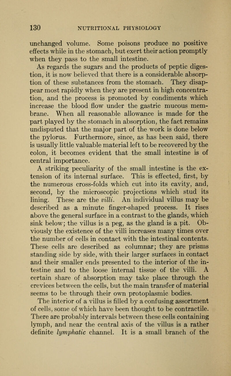 unchanged volume. Some poisons produce no positive effects while in the stomach, but exert their action promptly when they pass to the small intestine. As regards the sugars and the products of peptic diges- tion, it is now believed that there is a considerable absorp- tion of these substances from the stomach. They disap- pear most rapidly when they are present in high concentra- tion, and the process is promoted by condiments which increase the blood flow under the gastric mucous mem- brane. When all reasonable allowance is made for the part played by the stomach in absorption, the fact remains undisputed that the major part of the work is done below the pylorus. Furthermore, since, as has been said, there is usually little valuable material left to be recovered by the colon, it becomes evident that the small intestine is of central importance. A striking peculiarity of the small intestine is the ex- tension of its internal surface. This is effected, first, by the numerous cross-folds which cut into its cavity, and, second, by the microscopic projections which stud its lining. These are the villi. An individual villus may be described as a minute finger-shaped process. It rises above the general surface in a contrast to the glands, which sink below; the villus is a peg, as the gland is a pit. Ob- viously the existence of the villi increases many times over the number of cells in contact with the intestinal contents. These cells are described as columnar; they are prisms standing side by side, with their larger surfaces in contact and their smaller ends presented to the interior of the in- testine and to the loose internal tissue of the villi. A certain share of absorption may take place through the crevices between the cells, but the main transfer of material seems to be through their own protoplasmic bodies. The interior of a villus is filled by a confusing assortment of cells, some of w^hich have been thought to be contractile. There are probably intervals between these cells containing lymph, and near the central axis of the villus is a rather definite lymphatic channel. It is a small branch of the