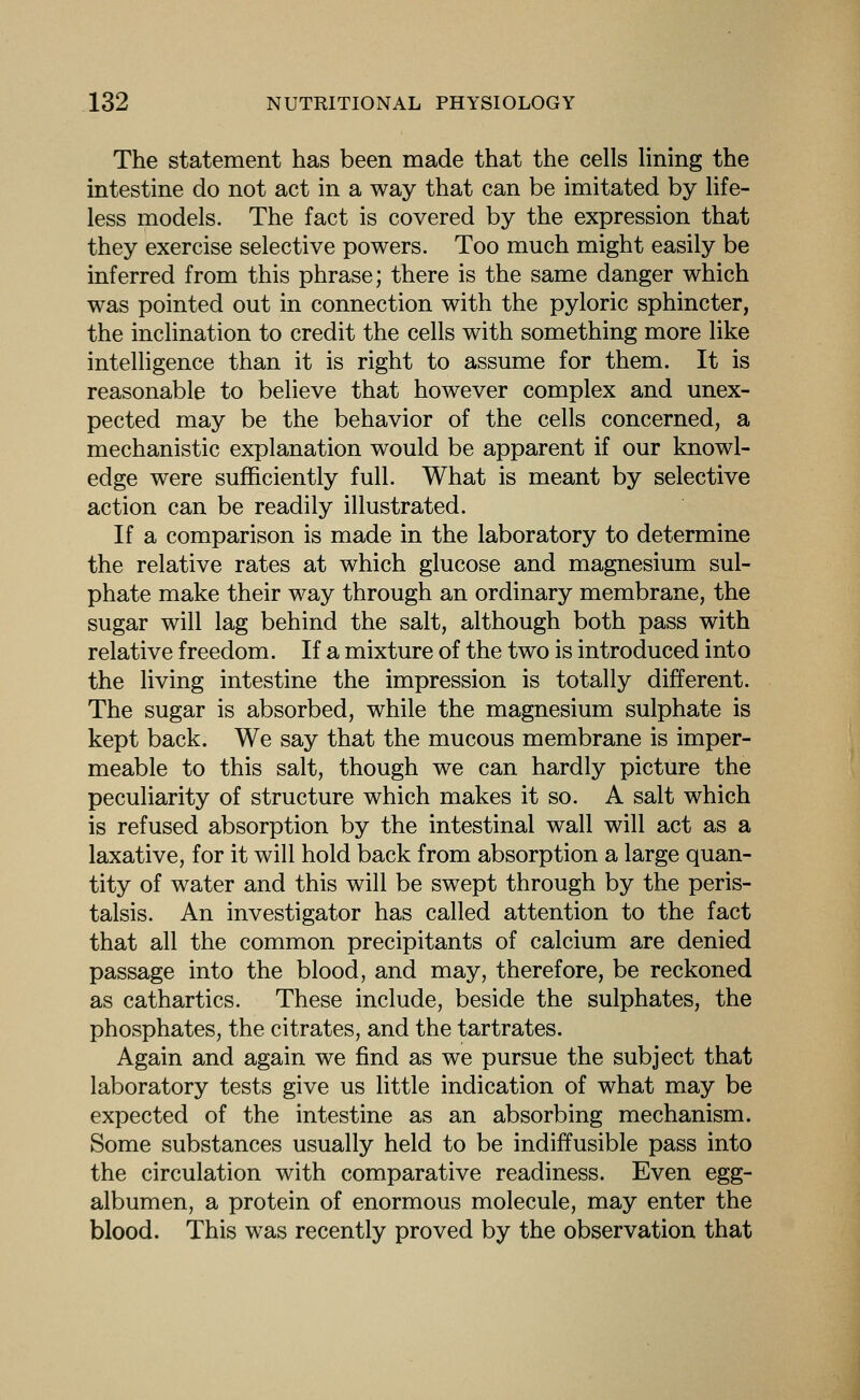 The statement has been made that the cells lining the intestine do not act in a way that can be imitated by life- less models. The fact is covered by the expression that they exercise selective powers. Too much might easily be inferred from this phrase; there is the same danger which was pointed out in connection with the pyloric sphincter, the inclination to credit the cells with something more like intelligence than it is right to assume for them. It is reasonable to believe that however complex and unex- pected may be the behavior of the cells concerned, a mechanistic explanation would be apparent if our knowl- edge were sufficiently full. What is meant by selective action can be readily illustrated. If a comparison is made in the laboratory to determine the relative rates at which glucose and magnesium sul- phate make their way through an ordinary membrane, the sugar will lag behind the salt, although both pass with relative freedom. If a mixture of the two is introduced into the living intestine the impression is totally different. The sugar is absorbed, while the magnesium sulphate is kept back. We say that the mucous membrane is imper- meable to this salt, though we can hardly picture the peculiarity of structure which makes it so. A salt which is refused absorption by the intestinal wall will act as a laxative, for it will hold back from absorption a large quan- tity of water and this will be swept through by the peris- talsis. An investigator has called attention to the fact that all the common precipitants of calcium are denied passage into the blood, and may, therefore, be reckoned as cathartics. These include, beside the sulphates, the phosphates, the citrates, and the tartrates. Again and again we find as we pursue the subject that laboratory tests give us little indication of what may be expected of the intestine as an absorbing mechanism. Some substances usually held to be indiffusible pass into the circulation with comparative readiness. Even egg- albumen, a protein of enormous molecule, may enter the blood. This was recently proved by the observation that