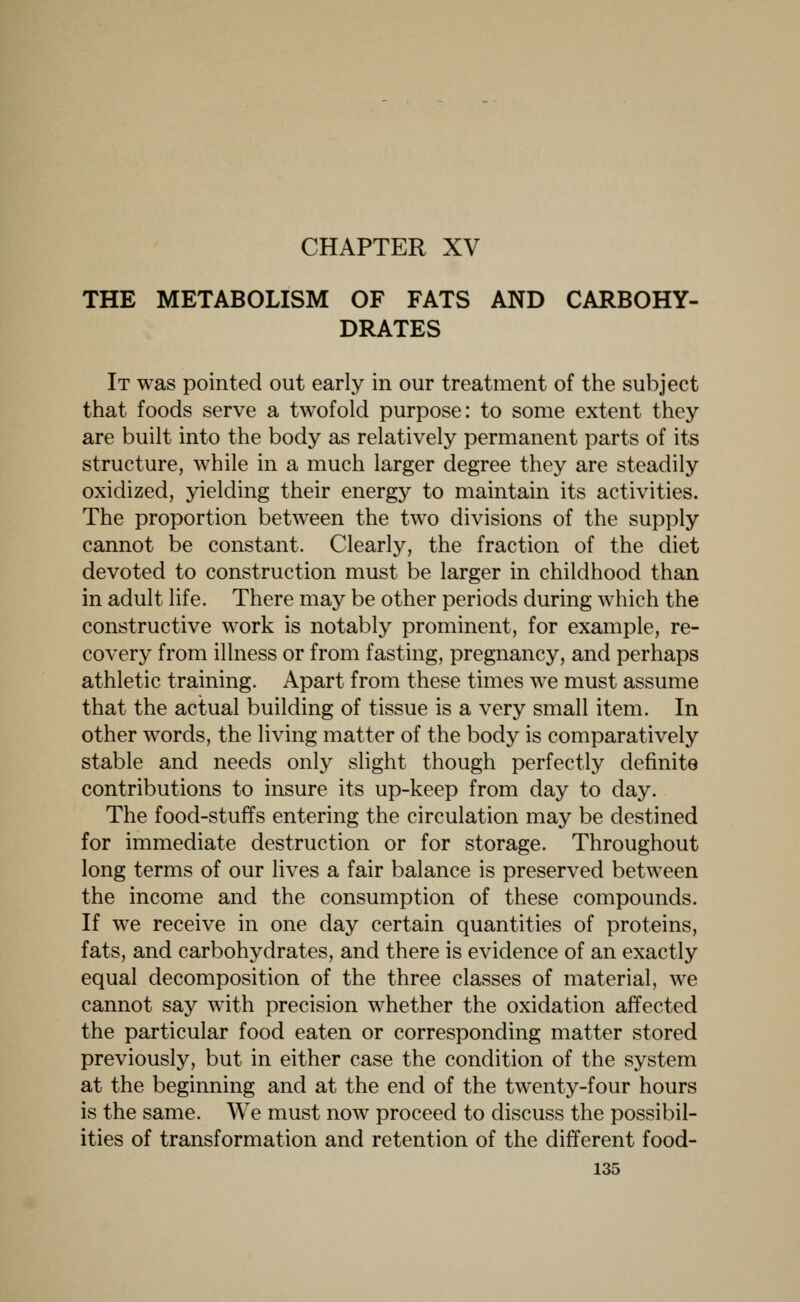 CHAPTER XV THE METABOLISM OF FATS AND CARBOHY- DRATES It was pointed out early in our treatment of the subject that foods serve a twofold purpose: to some extent they are built into the body as relatively permanent parts of its structure, while in a much larger degree they are steadily oxidized, yielding their energy to maintain its activities. The proportion between the two divisions of the supply cannot be constant. Clearly, the fraction of the diet devoted to construction must be larger in childhood than in adult life. There may be other periods during which the constructive work is notably prominent, for example, re- covery from illness or from fasting, pregnancy, and perhaps athletic training. Apart from these times we must assume that the actual building of tissue is a very small item. In other words, the living matter of the body is comparatively stable and needs only slight though perfectly definite contributions to insure its up-keep from day to day. The food-stuffs entering the circulation may be destined for immediate destruction or for storage. Throughout long terms of our lives a fair balance is preserved between the income and the consumption of these compounds. If we receive in one day certain quantities of proteins, fats, and carbohydrates, and there is evidence of an exactly equal decomposition of the three classes of material, we cannot say with precision whether the oxidation affected the particular food eaten or corresponding matter stored previously, but in either case the condition of the system at the beginning and at the end of the twenty-four hours is the same. We must now proceed to discuss the possibil- ities of transformation and retention of the different food-