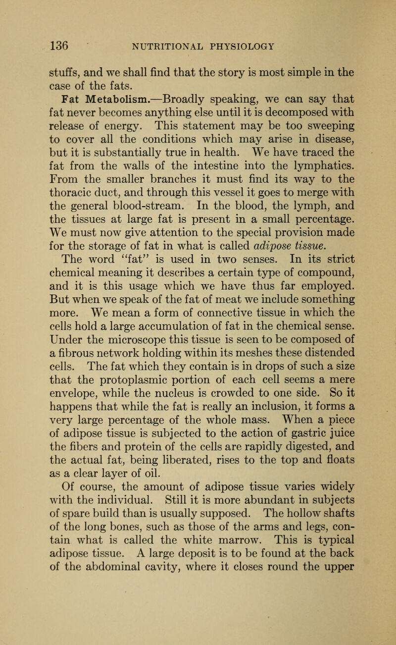 stuffs, and we shall find that the story is most simple in the case of the fats. Fat Metabolism.—Broadly speaking, we can say that fat never becomes anything else until it is decomposed with release of energy. This statement may be too sweeping to cover all the conditions which may arise in disease, but it is substantially true in health. We have traced the fat from the walls of the intestine into the lymphatics. From the smaller branches it must find its way to the thoracic duct, and through this vessel it goes to merge with the general blood-stream. In the blood, the lymph, and the tissues at large fat is present in a small percentage. We must now give attention to the special provision made for the storage of fat in what is called adipose tissue. The word ''fat is used in two senses. In its strict chemical meaning it describes a certain type of compound, and it is this usage which we have thus far employed. But when we speak of the fat of meat we include something more. We mean a form of connective tissue in which the cells hold a large accumulation of fat in the chemical sense. Under the microscope this tissue is seen to be composed of a fibrous network holding within its meshes these distended cells. The fat which they contain is in drops of such a size that the protoplasmic portion of each cell seems a mere envelope, while the nucleus is crowded to one side. So it happens that while the fat is really an inclusion, it forms a very large percentage of the whole mass. When a piece of adipose tissue is subjected to the action of gastric juice the fibers and protein of the cells are rapidly digested, and the actual fat, being liberated, rises to the top and floats as a clear layer of oil. Of course, the amount of adipose tissue varies widely with the individual. Still it is more abundant in subjects of spare build than is usually supposed. The hollow shafts of the long bones, such as those of the arms and legs, con- tain what is called the white marrow. This is typical adipose tissue. A large deposit is to be found at the back of the abdominal cavity, where it closes round the upper