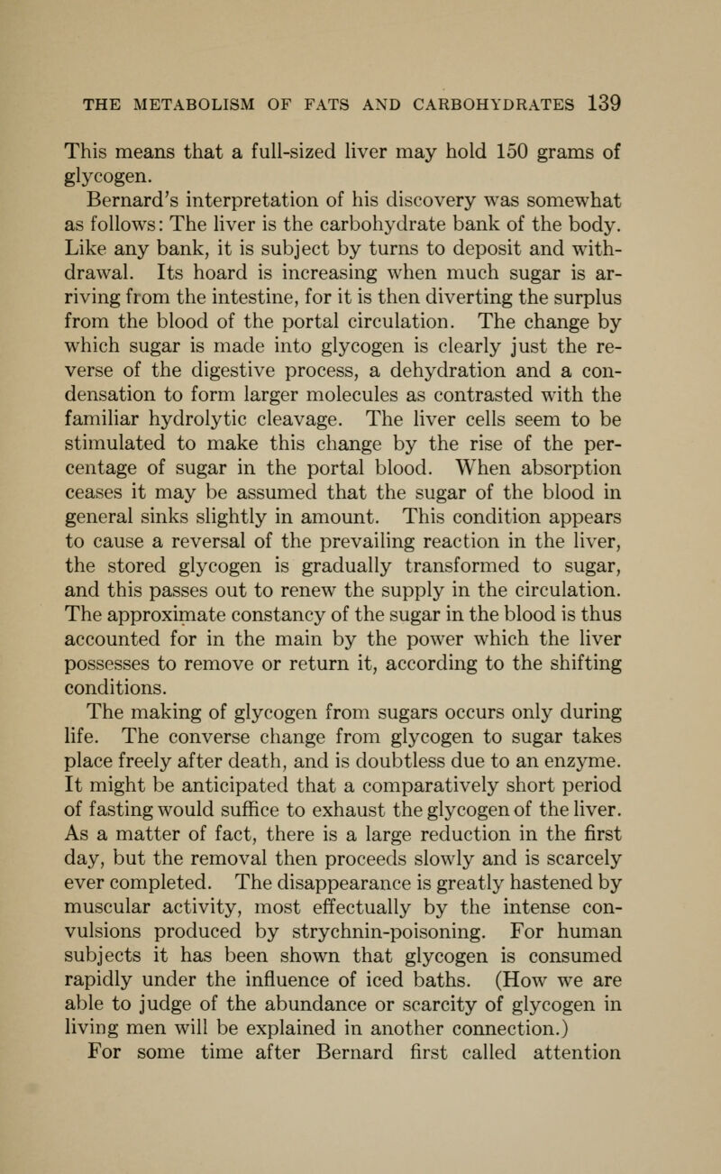 This means that a full-sized liver may hold 150 grams of glycogen. Bernard's interpretation of his discovery was somewhat as follows: The liver is the carbohydrate bank of the body. Like any bank, it is subject by turns to deposit and with- drawal. Its hoard is increasing when much sugar is ar- riving from the intestine, for it is then diverting the surplus from the blood of the portal circulation. The change by which sugar is made into glycogen is clearly just the re- verse of the digestive process, a dehydration and a con- densation to form larger molecules as contrasted with the familiar hydrolytic cleavage. The liver cells seem to be stimulated to make this change by the rise of the per- centage of sugar in the portal blood. When absorption ceases it may be assumed that the sugar of the blood in general sinks slightly in amount. This condition appears to cause a reversal of the prevailing reaction in the liver, the stored glycogen is gradually transformed to sugar, and this passes out to renew the supply in the circulation. The approximate constancy of the sugar in the blood is thus accounted for in the main by the power which the liver possesses to remove or return it, according to the shifting conditions. The making of glycogen from sugars occurs only during life. The converse change from glycogen to sugar takes place freely after death, and is doubtless due to an enzyme. It might be anticipated that a comparatively short period of fasting would suffice to exhaust the glycogen of the liver. As a matter of fact, there is a large reduction in the first day, but the removal then proceeds slowly and is scarcely ever completed. The disappearance is greatly hastened by muscular activity, most effectually by the intense con- vulsions produced by strychnin-poisoning. For human subjects it has been shown that glycogen is consumed rapidly under the influence of iced baths. (How we are able to judge of the abundance or scarcity of glycogen in living men will be explained in another connection.) For some time after Bernard first called attention