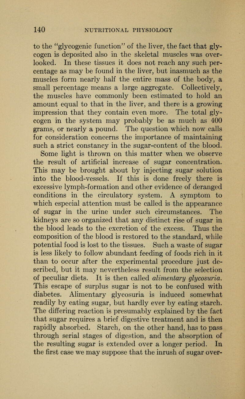to the ''glycogenic function of the liver, the fact that gly- cogen is deposited also in the skeletal muscles was over- looked. In these tissues it does not reach any such per- centage as may be found in the liver, but inasmuch as the muscles form nearly half the entire mass of the body, a small percentage means a large aggregate. Collectively, the muscles have commonly been estimated to hold an amount equal to that in the liver, and there is a growing impression that they contain even more. The total gly- cogen in the system may probably be as much as 400 grams, or nearly a pound. The question which now calls for consideration concerns the importance of maintaining such a strict constancy in the sugar-content of the blood. Some light is thrown on this matter when we observe the result of artificial increase of sugar concentration. This may be brought about by injecting sugar solution into the blood-vessels. If this is done freely there is excessive Ijmiph-formation and other evidence of deranged conditions in the circulatory system. A symptom to which especial attention must be called is the appearance of sugar in the urine under such circumstances. The kidneys are so organized that any distinct rise of sugar in the blood leads to the excretion of the excess. Thus the composition of the blood is restored to the standard, while potential food is lost to the tissues. Such a waste of sugar is less likely to follow abundant feeding of foods rich in it than to occur after the experimental procedure just de- scribed, but it may nevertheless result from the selection of peculiar diets. It is then called alimentary glycosuria. This escape of surplus sugar is not to be confused with diabetes. Alimentary glycosuria is induced somewhat readily by eating sugar, but hardly ever by eating starch. The differing reaction is presumably explained by the fact that sugar requires a brief digestive treatment and is then rapidly absorbed. Starch, on the other hand, has to pass through serial stages of digestion, and the absorption of the resulting sugar is extended over a longer period. In the first case we may suppose that the inrush of sugar over-