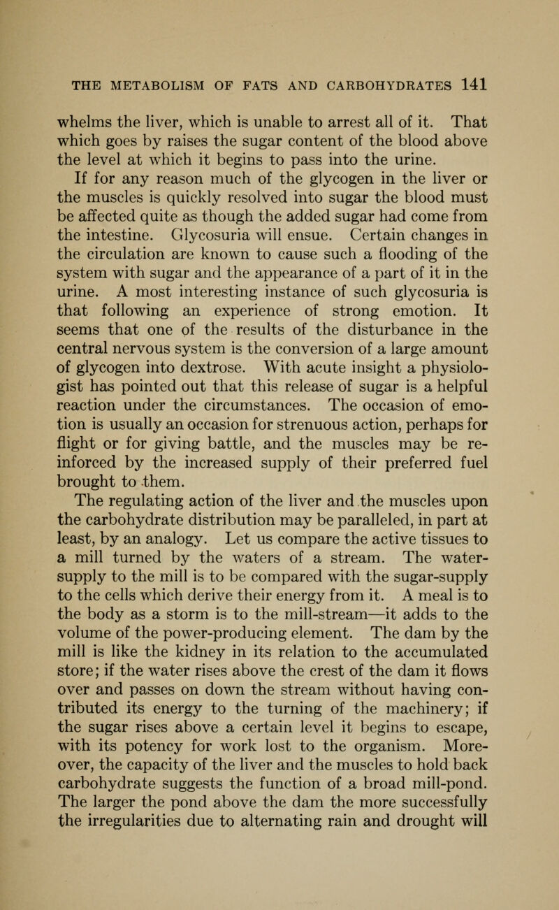 whelms the Hver, which is unable to arrest all of it. That which goes by raises the sugar content of the blood above the level at which it begins to pass into the urine. If for any reason much of the glycogen in the liver or the muscles is quickly resolved into sugar the blood must be affected quite as though the added sugar had come from the intestine. Glycosuria will ensue. Certain changes in the circulation are known to cause such a flooding of the system with sugar and the appearance of a part of it in the urine. A most interesting instance of such glycosuria is that following an experience of strong emotion. It seems that one of the results of the disturbance in the central nervous system is the conversion of a large amount of glycogen into dextrose. With acute insight a physiolo- gist has pointed out that this release of sugar is a helpful reaction under the circumstances. The occasion of emo- tion is usually an occasion for strenuous action, perhaps for flight or for giving battle, and the muscles may be re- inforced by the increased supply of their preferred fuel brought to them. The regulating action of the liver and the muscles upon the carbohydrate distribution may be paralleled, in part at least, by an analogy. Let us compare the active tissues to a mill turned by the waters of a stream. The water- supply to the mill is to be compared with the sugar-supply to the cells which derive their energy from it. A meal is to the body as a storm is to the mill-stream—it adds to the volume of the power-producing element. The dam by the mill is like the kidney in its relation to the accumulated store; if the water rises above the crest of the dam it flows over and passes on down the stream without having con- tributed its energy to the turning of the machinery; if the sugar rises above a certain level it begins to escape, with its potency for work lost to the organism. More- over, the capacity of the liver and the muscles to hold back carbohydrate suggests the function of a broad mill-pond. The larger the pond above the dam the more successfully the irregularities due to alternating rain and drought will