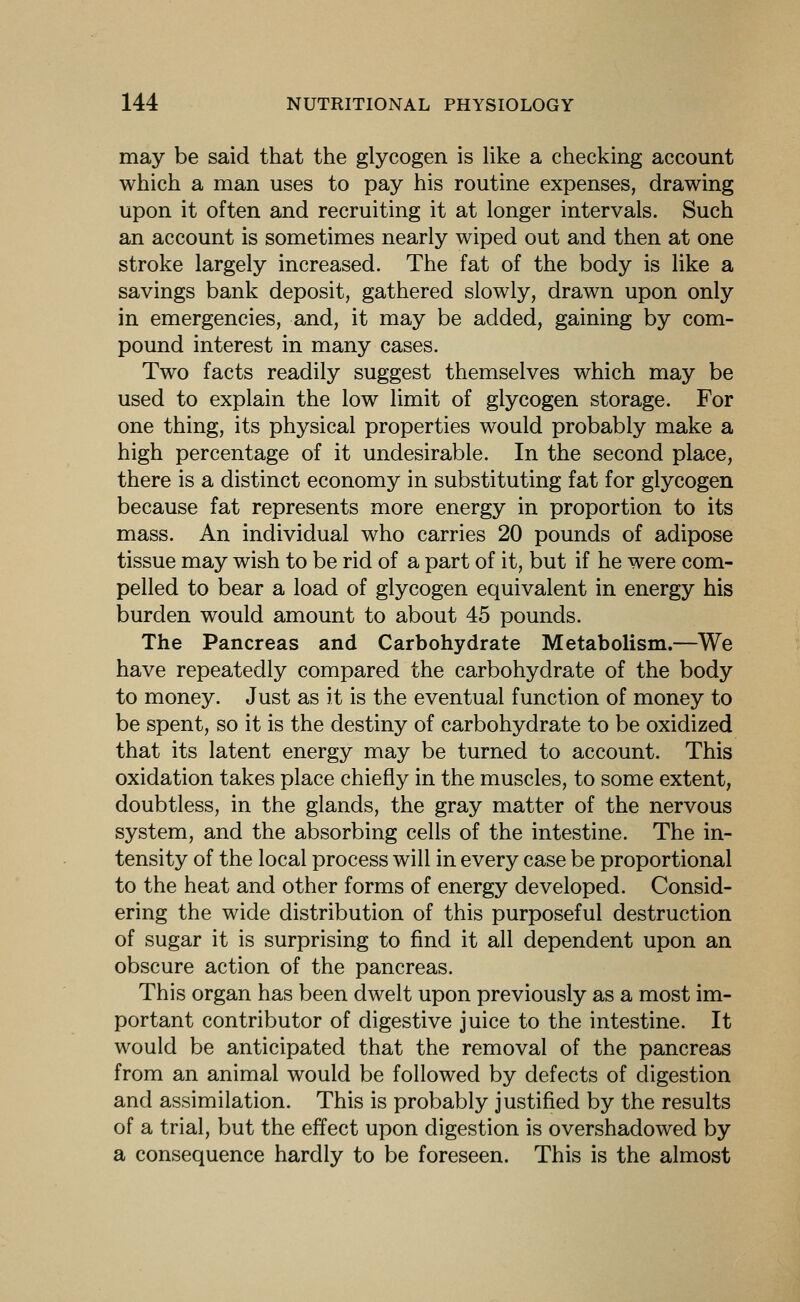 may be said that the glycogen is Hke a checking account which a man uses to pay his routine expenses, drawing upon it often and recruiting it at longer intervals. Such an account is sometimes nearly wiped out and then at one stroke largely increased. The fat of the body is like a savings bank deposit, gathered slowly, drawn upon only in emergencies, and, it may be added, gaining by com- pound interest in many cases. Two facts readily suggest themselves which may be used to explain the low limit of glycogen storage. For one thing, its physical properties would probably make a high percentage of it undesirable. In the second place, there is a distinct economy in substituting fat for glycogen because fat represents more energy in proportion to its mass. An individual who carries 20 pounds of adipose tissue may wish to be rid of a part of it, but if he were com- pelled to bear a load of glycogen equivalent in energy his burden would amount to about 45 pounds. The Pancreas and Carbohydrate Metabolism.—We have repeatedly compared the carbohydrate of the body to money. Just as it is the eventual function of money to be spent, so it is the destiny of carbohydrate to be oxidized that its latent energy may be turned to account. This oxidation takes place chiefly in the muscles, to some extent, doubtless, in the glands, the gray matter of the nervous system, and the absorbing cells of the intestine. The in- tensity of the local process will in every case be proportional to the heat and other forms of energy developed. Consid- ering the wide distribution of this purposeful destruction of sugar it is surprising to find it all dependent upon an obscure action of the pancreas. This organ has been dwelt upon previously as a most im- portant contributor of digestive juice to the intestine. It would be anticipated that the removal of the pancreas from an animal would be followed by defects of digestion and assimilation. This is probably justified by the results of a trial, but the effect upon digestion is overshadowed by a consequence hardly to be foreseen. This is the almost