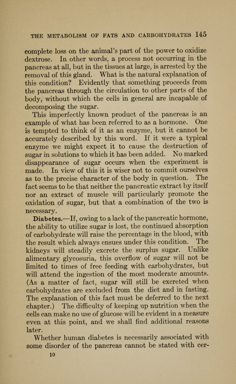 complete loss on the animars part of the power to oxidize dextrose. In other words, a process not occurring in the pancreas at all, but in the tissues at large, is arrested by the removal of this gland. What is the natural explanation of this condition? Evidently that something proceeds from the pancreas through the circulation to other parts of the body, without which the cells in general are incapable of decomposing the sugar. This imperfectly known product of the pancreas is an example of what has been referred to as a hormone. One is tempted to think of it as an enzyme, but it cannot be accurately described by this word. If it were a typical enzyme we might expect it to cause the destruction of sugar in solutions to which it has been added. No marked disappearance of sugar occurs when the experiment is made. In view of this it is wiser not to commit ourselves as to the precise character of the body in question. The fact seems to be that neither the pancreatic extract by itself nor an extract of muscle will particularly promote the oxidation of sugar, but that a combination of the two is necessary. Diabetes.—If, owing to a lack of the pancreatic hormone, the ability to utilize sugar is lost, the continued absorption of carbohydrate will raise the percentage in the blood, with the result which always ensues under this condition. The kidneys will steadily excrete the surplus sugar. Unlike alimentary glycosuria, this overflow of sugar will not be limited to times of free feeding with carbohydrates, but will attend the ingestion of the most moderate amounts. (As a matter of fact, sugar will still be excreted when carbohydrates are excluded from the diet and in fasting. The explanation of this fact must be deferred to the next chapter.) The difficulty of keeping up nutrition when the cells can make no use of glucose will be evident in a measure even at this point, and we shall find additional reasons later. Whether human diabetes is necessarily associated with some disorder of the pancreas cannot be stated with cer- 10