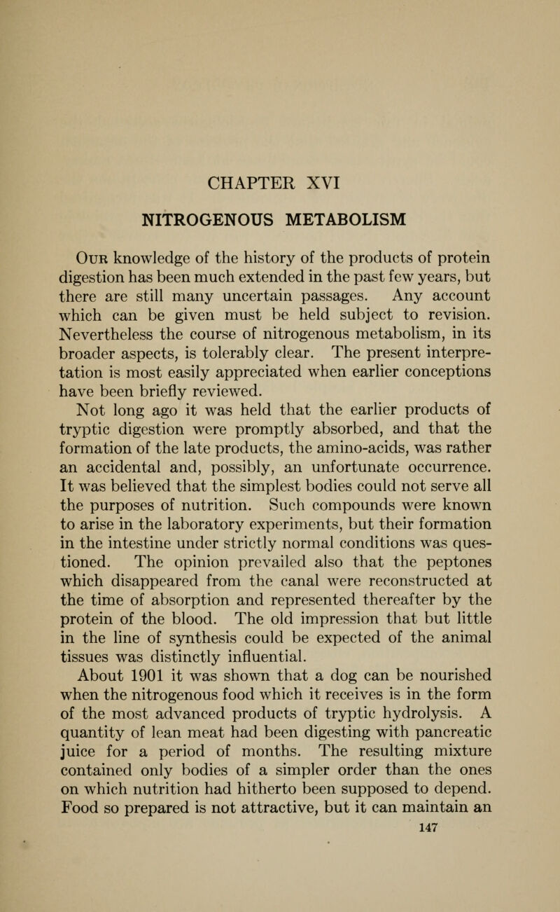 CHAPTER XVI NITROGENOUS METABOLISM Our knowledge of the history of the products of protein digestion has been much extended in the past few years, but there are still many uncertain passages. Any account which can be given must be held subject to revision. Nevertheless the course of nitrogenous metabolism, in its broader aspects, is tolerably clear. The present interpre- tation is most easily appreciated when earlier conceptions have been briefly reviewed. Not long ago it was held that the earlier products of tryptic digestion were promptly absorbed, and that the formation of the late products, the amino-acids, was rather an accidental and, possibly, an unfortunate occurrence. It was believed that the simplest bodies could not serve all the purposes of nutrition. Such compounds were known to arise in the laboratory experiments, but their formation in the intestine under strictly normal conditions was ques- tioned. The opinion prevailed also that the peptones which disappeared from the canal were reconstructed at the time of absorption and represented thereafter by the protein of the blood. The old impression that but little in the line of synthesis could be expected of the animal tissues was distinctly influential. About 1901 it was shown that a dog can be nourished when the nitrogenous food which it receives is in the form of the most advanced products of tryptic hydrolysis. A quantity of lean meat had been digesting with pancreatic juice for a period of months. The resulting mixture contained only bodies of a simpler order than the ones on which nutrition had hitherto been supposed to depend. Food so prepared is not attractive, but it can maintain an