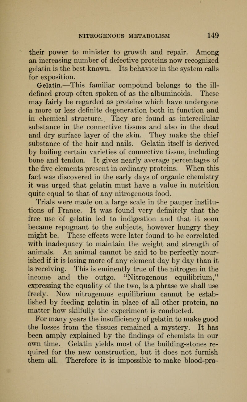 their power to minister to growth and repair. Among an increasing number of defective proteins now recognized gelatin is the best known. Its behavior in the system calls for exposition. Gelatin.—This familiar compound belongs to the ill- defined group often spoken of as the albuminoids. These may fairly be regarded as proteins which have undergone a more or less definite degeneration both in function and in chemical structure.. They are found as intercellular substance in the connective tissues and also in the dead and dry surface layer of the skin. They make the chief substance of the hair and nails. Gelatin itself is derived by boiling certain varieties of connective tissue, including bone and tendon. It gives nearly average percentages of the five elements present in ordinary proteins. When this fact was discovered in the early days of organic chemistry it was urged that gelatin must have a value in nutrition quite equal to that of any nitrogenous food. Trials were made on a large scale in the pauper institu- tions of France. It was found very definitely that the free use of gelatin led to indigestion and that it soon became repugnant to the subjects, however hungry they might be. These effects were later found to be correlated with inadequacy to maintain the weight and strength of animals. An animal cannot be said to be perfectly nour- ished if it is losing more of any element day by day than it is receiving. This is eminently true of the nitrogen in the income and the outgo. Nitrogenous equilibrium, expressing the equality of the two, is a phrase we shall use freely. Now nitrogenous equilibrium cannot be estab- Hshed by feeding gelatin in place of all other protein, no matter how skilfully the experiment is conducted. For many years the insufficiency of gelatin to make good the losses from the tissues remained a mystery. It has been amply explained by the findings of chemists in our own time. Gelatin yields most of the building-stones re- quired for the new construction, but it does not furnish them all. Therefore it is impossible to make blood-pro-