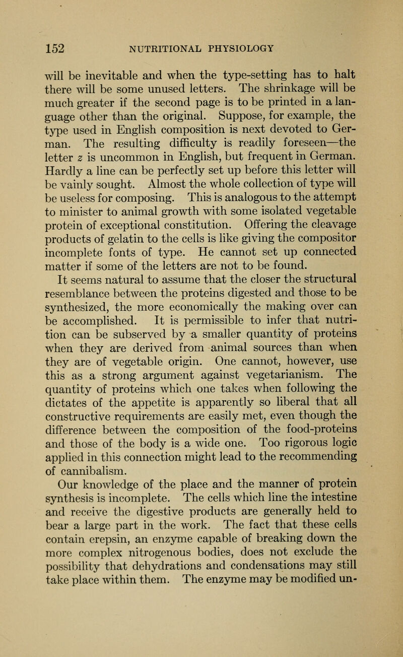 will be inevitable and when the type-setting has to halt there will be some unused letters. The shrinkage will be much greater if the second page is to be printed in a lan- guage other than the original. Suppose, for example, the type used in English composition is next devoted to Ger- man. The resulting difficulty is readily foreseen—the letter z is uncommon in English, but frequent in German. Hardly a line can be perfectly set up before this letter will be vainly sought. Almost the whole collection of type will be useless for composing. This is analogous to the attempt to minister to animal growth with some isolated vegetable protein of exceptional constitution. Offering the cleavage products of gelatin to the cells is like giving the compositor incomplete fonts of type. He cannot set up connected matter if some of the letters are not to be found. It seems natural to assume that the closer the structural resemblance between the proteins digested and those to be synthesized, the more economically the making over can be accomplished. It is permissible to infer that nutri- tion can be subserved by a smaller quantity of proteins when they are derived from animal sources than when they are of vegetable origin. One cannot, however, use this as a strong argument against vegetarianism. The quantity of proteins which one takes when following the dictates of the appetite is apparently so liberal that all constructive requirements are easily met, even though the difference between the composition of the food-proteins and those of the body is a wide one. Too rigorous logic applied in this connection might lead to the recommending of cannibalism. Our knowledge of the place and the manner of protein synthesis is incomplete. The cells which line the intestine and receive the digestive products are generally held to bear a large part in the work. The fact that these cells contain erepsin, an enzyme capable of breaking down the more complex nitrogenous bodies, does not exclude the possibility that dehydrations and condensations may still take place within them. The enzyme may be modified un-