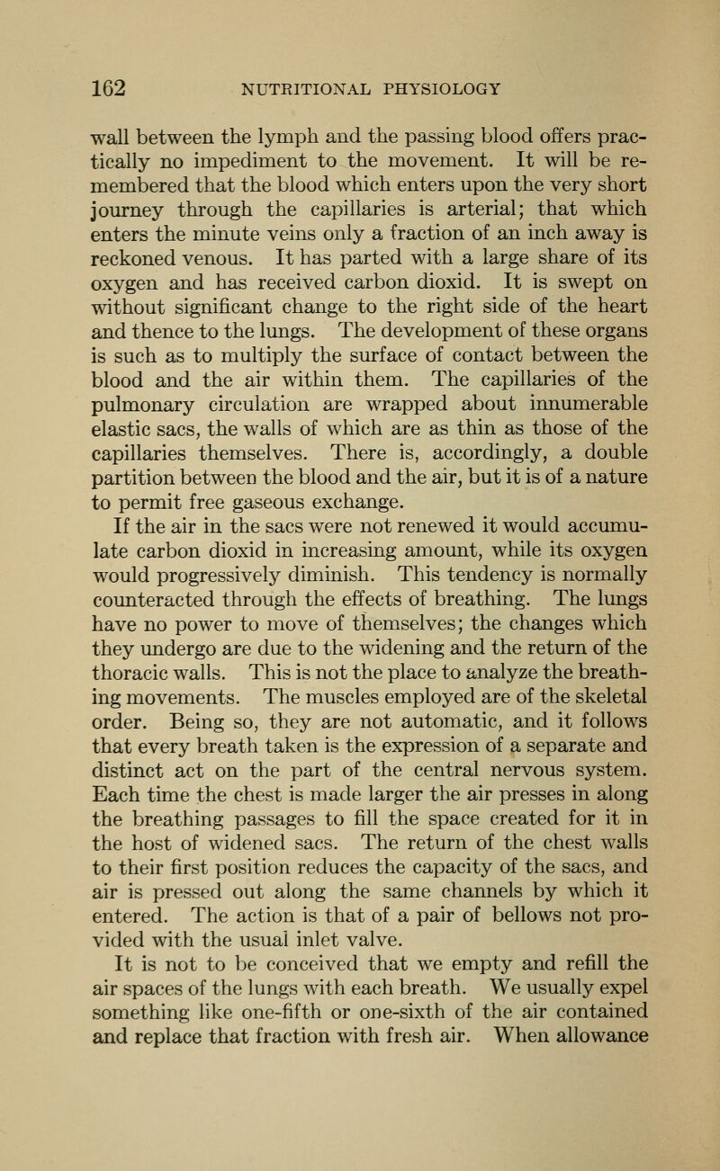 wall between the lymph and the passing blood offers prac- tically no impediment to the movement. It will be re- membered that the blood which enters upon the very short journey through the capillaries is arterial; that which enters the minute veins only a fraction of an inch away is reckoned venous. It has parted with a large share of its oxygen and has received carbon dioxid. It is swept on without significant change to the right side of the heart and thence to the lungs. The development of these organs is such as to multiply the surface of contact between the blood and the air within them. The capillaries of the pulmonary circulation are wrapped about innumerable elastic sacs, the walls of which are as thin as those of the capillaries themselves. There is, accordingly, a double partition between the blood and the air, but it is of a nature to permit free gaseous exchange. If the air in the sacs were not renewed it would accumu- late carbon dioxid in increasing amount, while its oxygen would progressively diminish. This tendency is normally counteracted through the effects of breathing. The lungs have no power to move of themselves; the changes which they undergo are due to the widening and the return of the thoracic walls. This is not the place to analyze the breath- ing movements. The muscles employed are of the skeletal order. Being so, they are not automatic, and it follows that every breath taken is the expression of a separate and distinct act on the part of the central nervous system. Each time the chest is made larger the air presses in along the breathing passages to fill the space created for it in the host of widened sacs. The return of the chest walls to their first position reduces the capacity of the sacs, and air is pressed out along the same channels by which it entered. The action is that of a pair of bellows not pro- vided with the usual inlet valve. It is not to be conceived that we empty and refill the air spaces of the lungs Avith each breath. We usually expel something like one-fifth or one-sixth of the air contained and replace that fraction with fresh air. When allowance