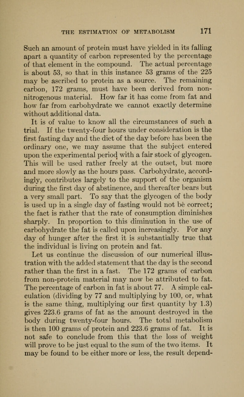 Such an amount of protein must have yielded in its faUing apart a quantity of carbon represented by the percentage of that element in the compound. The actual percentage is about 53, so that in this instance 53 grams of the 225 may be ascribed to protein as a source. The remaining carbon, 172 grams, must have been derived from non- nitrogenous material. How far it has come from fat and how far from carbohydrate we cannot exactly determine without additional data. It is of value to know all the circumstances of such a trial. If the twenty-four hours under consideration is the first fasting day and the diet of the day before has been the ordinary one, we may assume that the subject entered upon the experimental period with a fair stock of glycogen. This will be used rather freely at the outset, but more and more slowly as the hours pass. Carbohydrate, accord- ingly, contributes largely to the support of the organism during the first day of abstinence, and thereafter bears but a very small part. To say that the glycogen of the body is used up in a single day of fasting would not be correct; the fact is rather that the rate of consumption diminishes sharply. In proportion to this diminution in the use of carbohydrate the fat is called upon increasingly. For any day of hunger after the first it is substantially true that the individual is living on protein and fat. Let us continue the discussion of our numerical illus- tration with the added statement that the day is the second rather than the first in a fast. The 172 grams of carbon from non-protein material may now be attributed to fat. The percentage of carbon in fat is about 77. A simple cal- culation (dividing by 77 and multiplying by 100, or, what is the same thing, multiplying our first quantity by 1.3) gives 223.6 grams of fat as the amount destroyed in the body during twenty-four hours. The total metabolism is then 100 grams of protein and 223.6 grams of fat. It is not safe to conclude from this that the loss of weight will prove to be just equal to the sum of the two items. It may be found to be either more or less, the result depend-