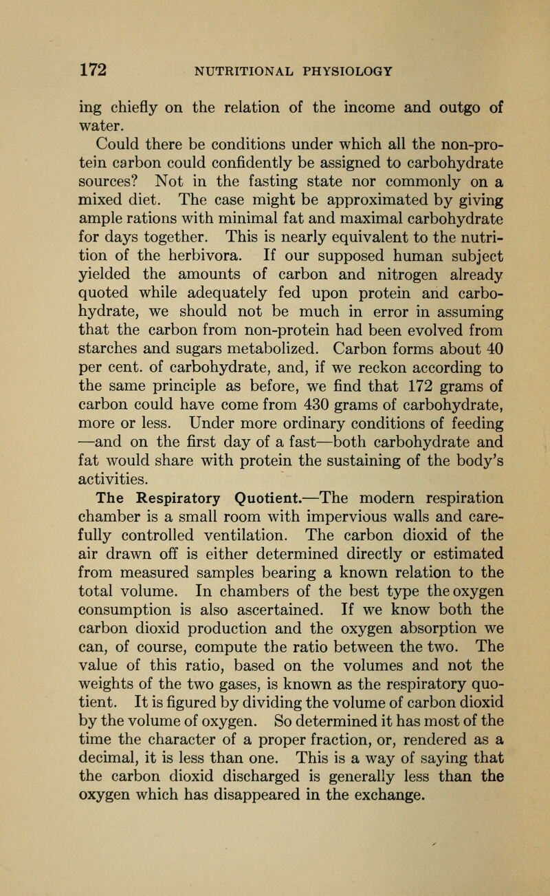 ing chiefly on the relation of the income and outgo of water. Could there be conditions under which all the non-pro- tein carbon could confidently be assigned to carbohydrate sources? Not in the fasting state nor commonly on a mixed diet. The case might be approximated by giving ample rations with minimal fat and maximal carbohydrate for days together. This is nearly equivalent to the nutri- tion of the herbivora. If our supposed human subject yielded the amounts of carbon and nitrogen already quoted while adequately fed upon protein and carbo- hydrate, we should not be much in error in assuming that the carbon from non-protein had been evolved from starches and sugars metabolized. Carbon forms about 40 per cent, of carbohydrate, and, if we reckon according to the same principle as before, we find that 172 grams of carbon could have come from 430 grams of carbohydrate, more or less. Under more ordinary conditions of feeding —and on the first day of a fast—both carbohydrate and fat would share with protein the sustaining of the body's activities. The Respiratory Quotient.—The modern respiration chamber is a small room with impervious walls and care- fully controlled ventilation. The carbon dioxid of the air drawn off is either determined directly or estimated from measured samples bearing a known relation to the total volume. In chambers of the best type the oxygen consumption is also ascertained. If we know both the carbon dioxid production and the oxygen absorption we can, of course, compute the ratio between the two. The value of this ratio, based on the volumes and not the weights of the two gases, is known as the respiratory quo- tient. It is figured by dividing the volume of carbon dioxid by the volume of oxygen. So determined it has most of the time the character of a proper fraction, or, rendered as a decimal, it is less than one. This is a way of saying that the carbon dioxid discharged is generally less than the oxygen which has disappeared in the exchange.