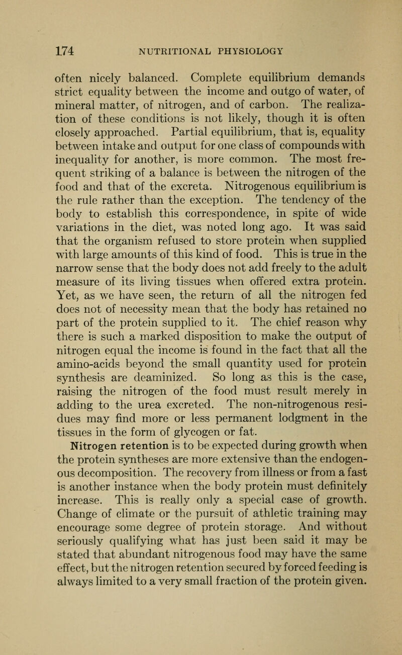 often nicely balanced. Complete equilibrium demands strict equality between the income and outgo of water, of mineral matter, of nitrogen, and of carbon. The realiza- tion of these conditions is not likely, though it is often closely approached. Partial equilibrium, that is, equality between intake and output for one class of compounds with inequality for another, is more common. The most fre- quent striking of a balance is between the nitrogen of the food and that of the excreta. Nitrogenous equilibrium is the rule rather than the exception. The tendency of the body to establish this correspondence, in spite of wide variations in the diet, was noted long ago. It was said that the organism refused to store protein when supplied with large amounts of this kind of food. This is true in the narrow sense that the body does not add freely to the adult measure of its living tissues when offered extra protein. Yet, as we have seen, the return of all the nitrogen fed does not of necessity mean that the body has retained no part of the protein supplied to it. The chief reason why there is such a marked disposition to make the output of nitrogen equal the income is found in the fact that all the amino-acids beyond the small quantity used for protein synthesis are deaminized. So long as this is the case, raising the nitrogen of the food must result merely in adding to the urea excreted. The non-nitrogenous resi- dues may find more or less permanent lodgment in the tissues in the form of glycogen or fat. Nitrogen retention is to be expected during growth when the protein syntheses are more extensive than the endogen- ous decomposition. The recovery from illness or from a fast is another instance when the body protein must definitely increase. This is really only a special case of growth. Change of climate or the pursuit of athletic training may encourage some degree of protein storage. And without seriously qualifying what has just been said it may be stated that abundant nitrogenous food may have the same effect, but the nitrogen retention secured by forced feeding is always limited to a very small fraction of the protein given.