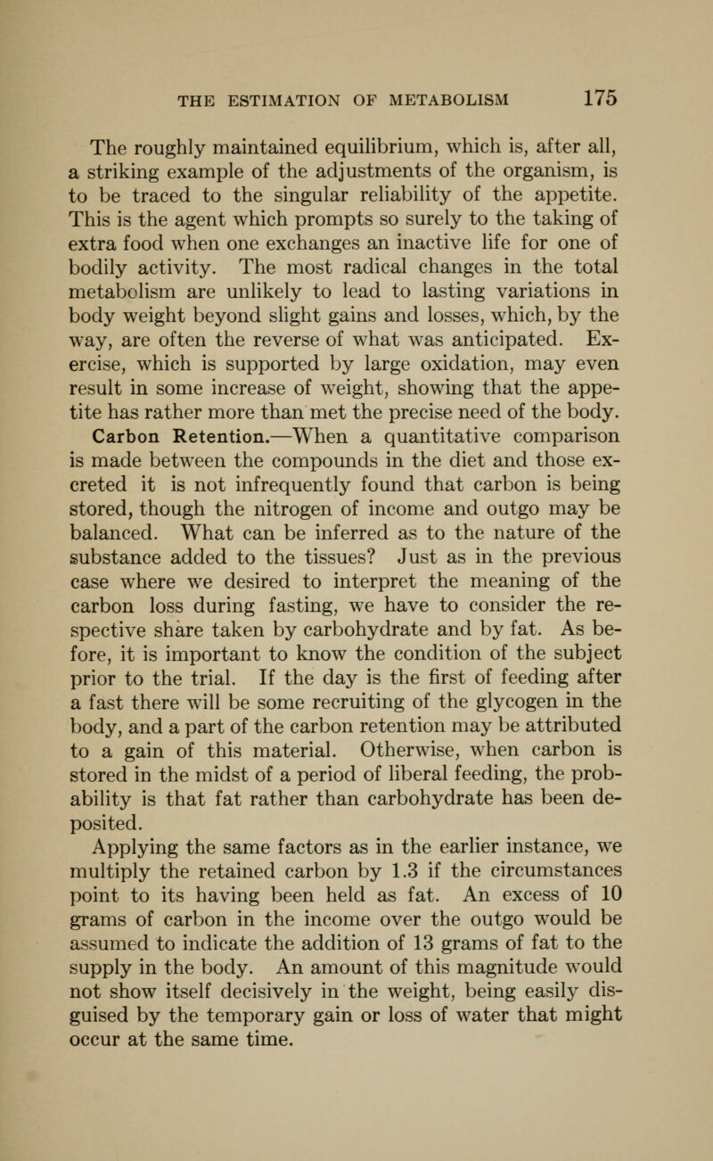 The roughly maintained equihbrium, which is, after all, a striking example of the adjustments of the organism, is to be traced to the singular reliability of the appetite. This is the agent which prompts so surely to the taking of extra food when one exchanges an inactive life for one of bodily activity. The most radical changes in the total metabolism are unlikely to lead to lasting variations in body weight beyond slight gains and losses, which, by the way, are often the reverse of what was anticipated. Ex- ercise, which is supported by large oxidation, may even result in some increase of weight, showing that the appe- tite has rather more than met the precise need of the body. Carbon Retention.—When a quantitative comparison is made between the compounds in the diet and those ex- creted it is not infrequently found that carbon is being stored, though the nitrogen of income and outgo may be balanced. What can be inferred as to the nature of the substance added to the tissues? Just as in the previous case where we desired to interpret the meaning of the carbon loss during fasting, we have to consider the re- spective share taken by carbohydrate and by fat. As be- fore, it is important to know the condition of the subject prior to the trial. If the day is the first of feeding after a fast there will be some recruiting of the glycogen in the body, and a part of the carbon retention may be attributed to a gain of this material. Otherwise, when carbon is stored in the midst of a period of liberal feeding, the prob- ability is that fat rather than carbohydrate has been de- posited. Applying the same factors as in the earlier instance, we multiply the retained carbon by 1.3 if the circumstances point to its having been held as fat. An excess of 10 grams of carbon in the income over the outgo would be assumed to indicate the addition of 13 grams of fat to the supply in the body. An amount of this magnitude would not show itself decisively in the weight, being easily dis- guised by the temporary gain or loss of water that might occur at the same time.