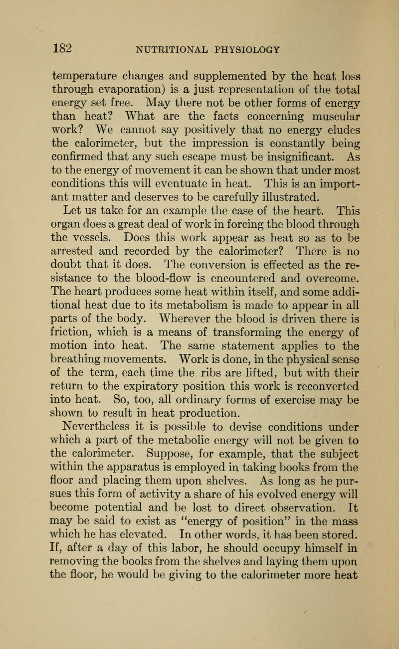 temperature changes and supplemented by the heat loss through evaporation) is a just representation of the total energy set free. May there not be other forms of energy than heat? What are the facts concerning muscular work? We cannot say positively that no energy eludes the calorimeter, but the impression is constantly being confirmed that any such escape must be insignificant. As to the energy of movement it can be shown that under most conditions this will eventuate in heat. This is an import- ant matter and deserves to be carefully illustrated. Let us take for an example the case of the heart. This organ does a great deal of work in forcing the blood through the vessels. Does this work appear as heat so as to be arrested and recorded by the calorimeter? There is no doubt that it does. The conversion is effected as the re- sistance to the blood-flow is encountered and overcome. The heart produces some heat within itself, and some addi- tional heat due to its metabolism is made to appear in all parts of the body. Wherever the blood is driven there is friction, which is a means of transforming the energy of motion into heat. The same statement applies to the breathing movements. Work is done, in the physical sense of the term, each time the ribs are lifted, but with their return to the expiratory position this work is reconverted into heat. So, too, all ordinary forms of exercise may be shown to result in heat production. Nevertheless it is possible to devise conditions under which a part of the metabolic energy will not be given to the calorimeter. Suppose, for example, that the subject within the apparatus is employed in taking books from the floor and placing them upon shelves. As long as he pur- sues this form of activity a share of his evolved energy will become potential and be lost to direct observation. It may be said to exist as energy of position'' in the mass which he has elevated. In other words, it has been stored. If, after a day of this labor, he should occupy himself in removing the books from the shelves and laying them upon the floor, he would be giving to the calorimeter more heat